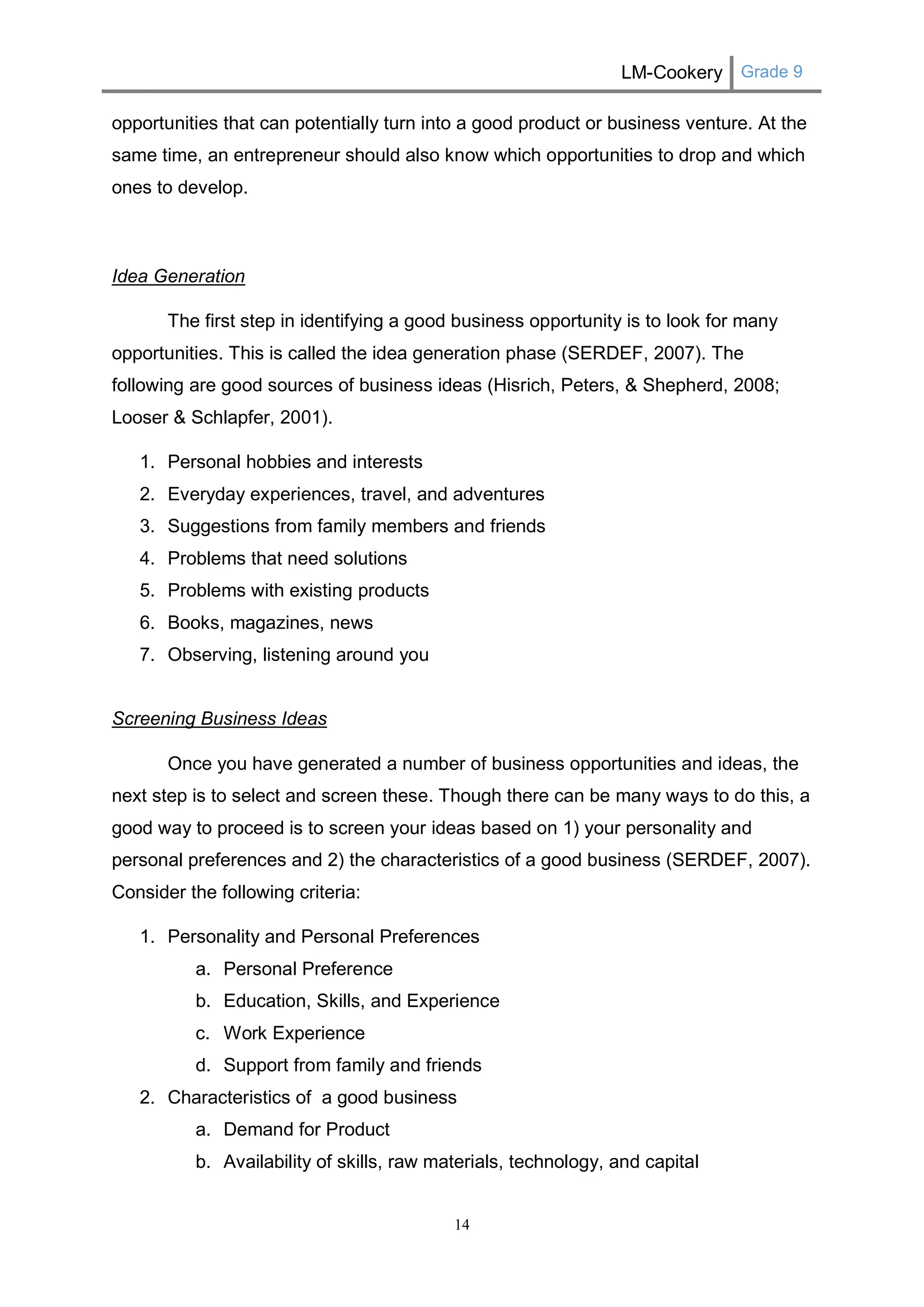 LM-Cookery Grade 9 
14 
opportunities that can potentially turn into a good product or business venture. At the same time, an entrepreneur should also know which opportunities to drop and which ones to develop. 
Idea Generation 
The first step in identifying a good business opportunity is to look for many opportunities. This is called the idea generation phase (SERDEF, 2007). The following are good sources of business ideas (Hisrich, Peters, & Shepherd, 2008; Looser & Schlapfer, 2001). 
1. Personal hobbies and interests 
2. Everyday experiences, travel, and adventures 
3. Suggestions from family members and friends 
4. Problems that need solutions 
5. Problems with existing products 
6. Books, magazines, news 
7. Observing, listening around you 
Screening Business Ideas 
Once you have generated a number of business opportunities and ideas, the next step is to select and screen these. Though there can be many ways to do this, a good way to proceed is to screen your ideas based on 1) your personality and personal preferences and 2) the characteristics of a good business (SERDEF, 2007). Consider the following criteria: 
1. Personality and Personal Preferences 
a. Personal Preference 
b. Education, Skills, and Experience 
c. Work Experience 
d. Support from family and friends 
2. Characteristics of a good business 
a. Demand for Product 
b. Availability of skills, raw materials, technology, and capital  