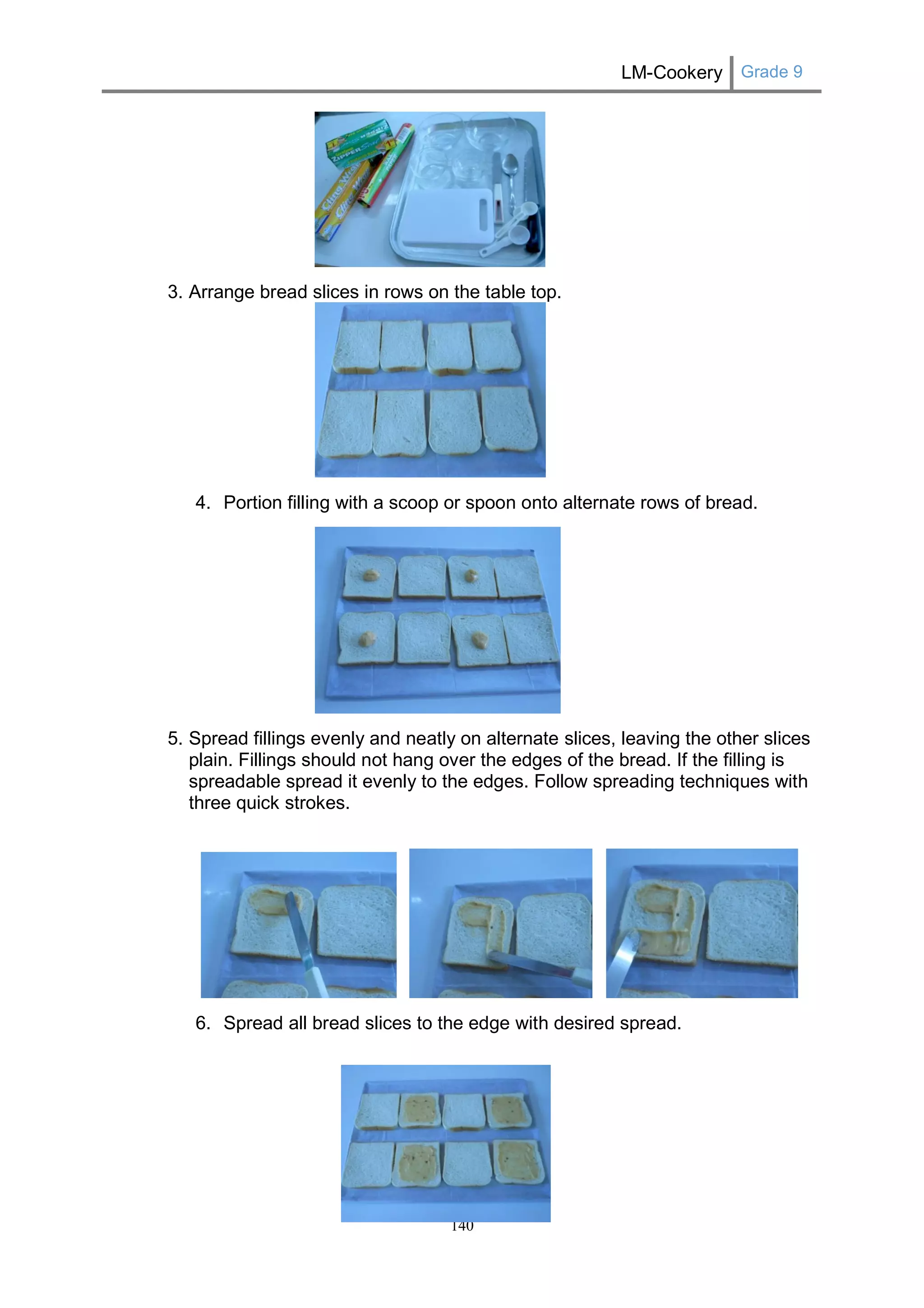 LM-Cookery Grade 9 
140 
3. Arrange bread slices in rows on the table top. 
4. Portion filling with a scoop or spoon onto alternate rows of bread. 
5. Spread fillings evenly and neatly on alternate slices, leaving the other slices plain. Fillings should not hang over the edges of the bread. If the filling is spreadable spread it evenly to the edges. Follow spreading techniques with three quick strokes. 
6. Spread all bread slices to the edge with desired spread. 
 