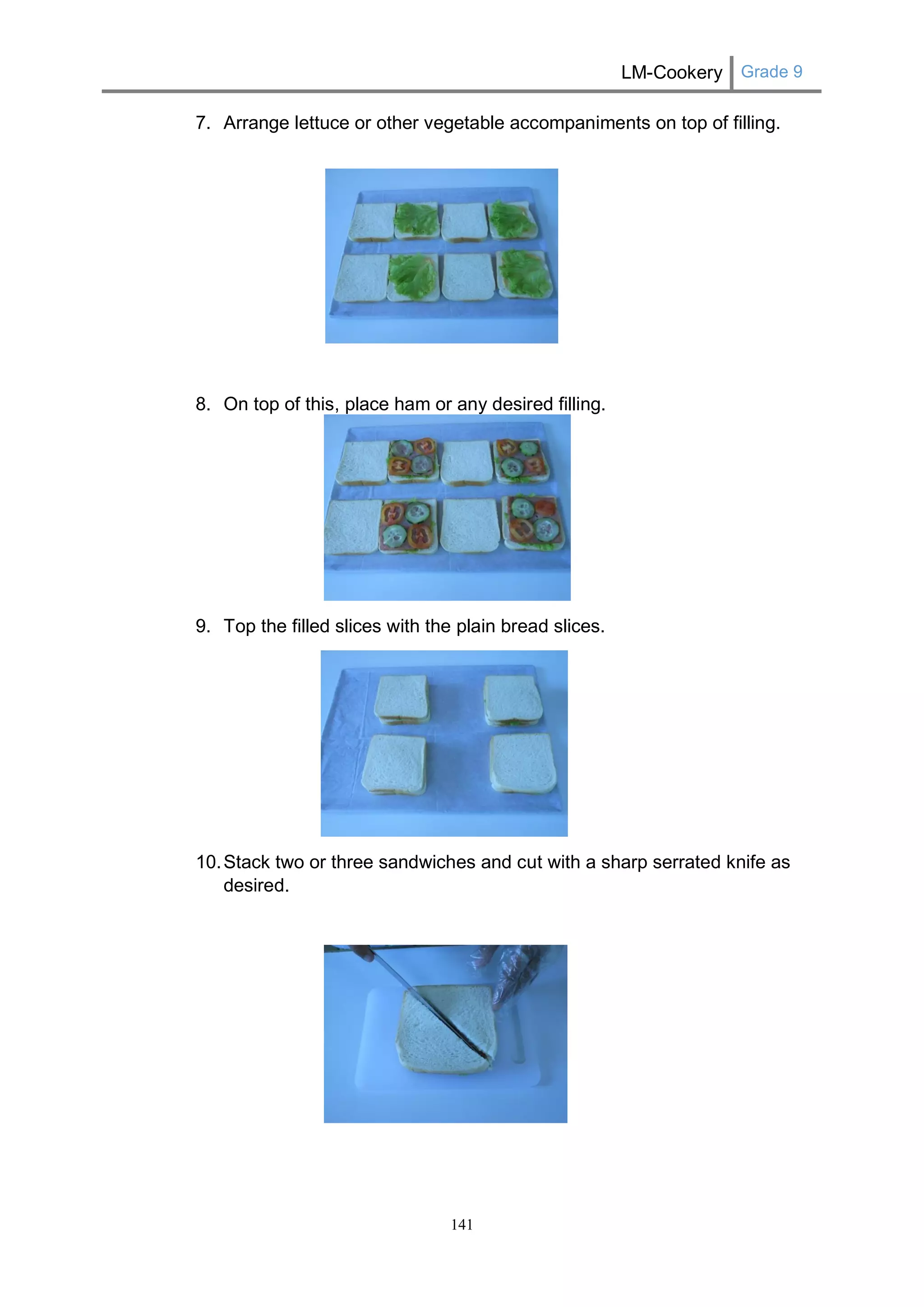 LM-Cookery Grade 9 
141 
7. Arrange lettuce or other vegetable accompaniments on top of filling. 
8. On top of this, place ham or any desired filling. 
9. Top the filled slices with the plain bread slices. 
10. Stack two or three sandwiches and cut with a sharp serrated knife as desired. 
 