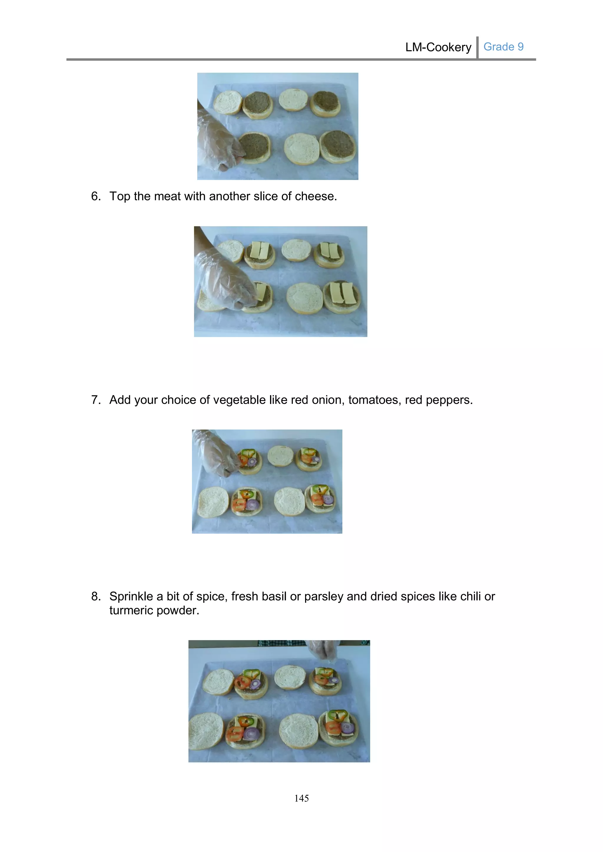 LM-Cookery Grade 9 
145 
6. Top the meat with another slice of cheese. 
7. Add your choice of vegetable like red onion, tomatoes, red peppers. 
8. Sprinkle a bit of spice, fresh basil or parsley and dried spices like chili or turmeric powder. 
 