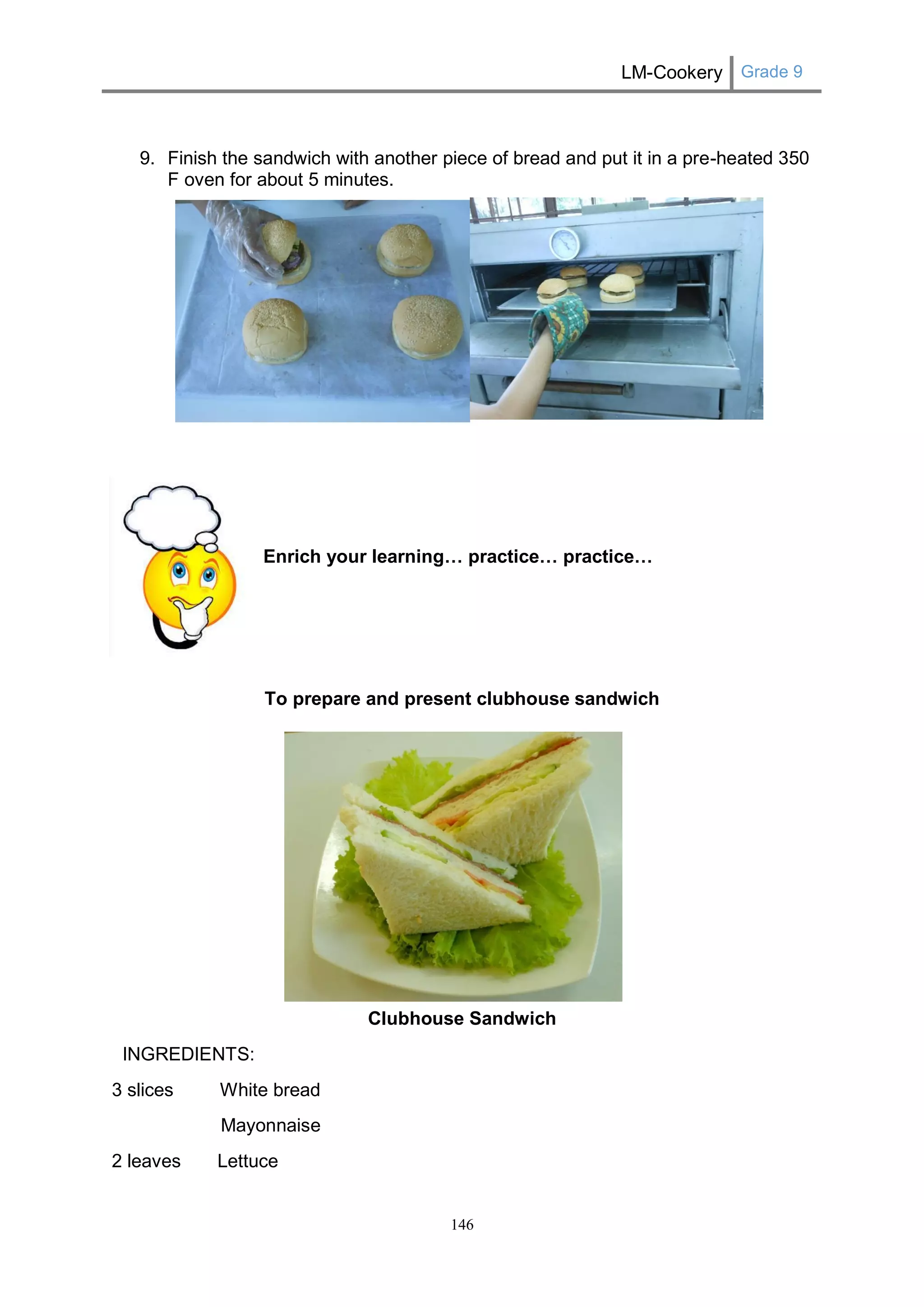 LM-Cookery Grade 9 
146 
9. Finish the sandwich with another piece of bread and put it in a pre-heated 350 F oven for about 5 minutes. 
Enrich your learning… practice… practice… 
To prepare and present clubhouse sandwich 
Clubhouse Sandwich 
INGREDIENTS: 
3 slices White bread 
Mayonnaise 
2 leaves Lettuce  