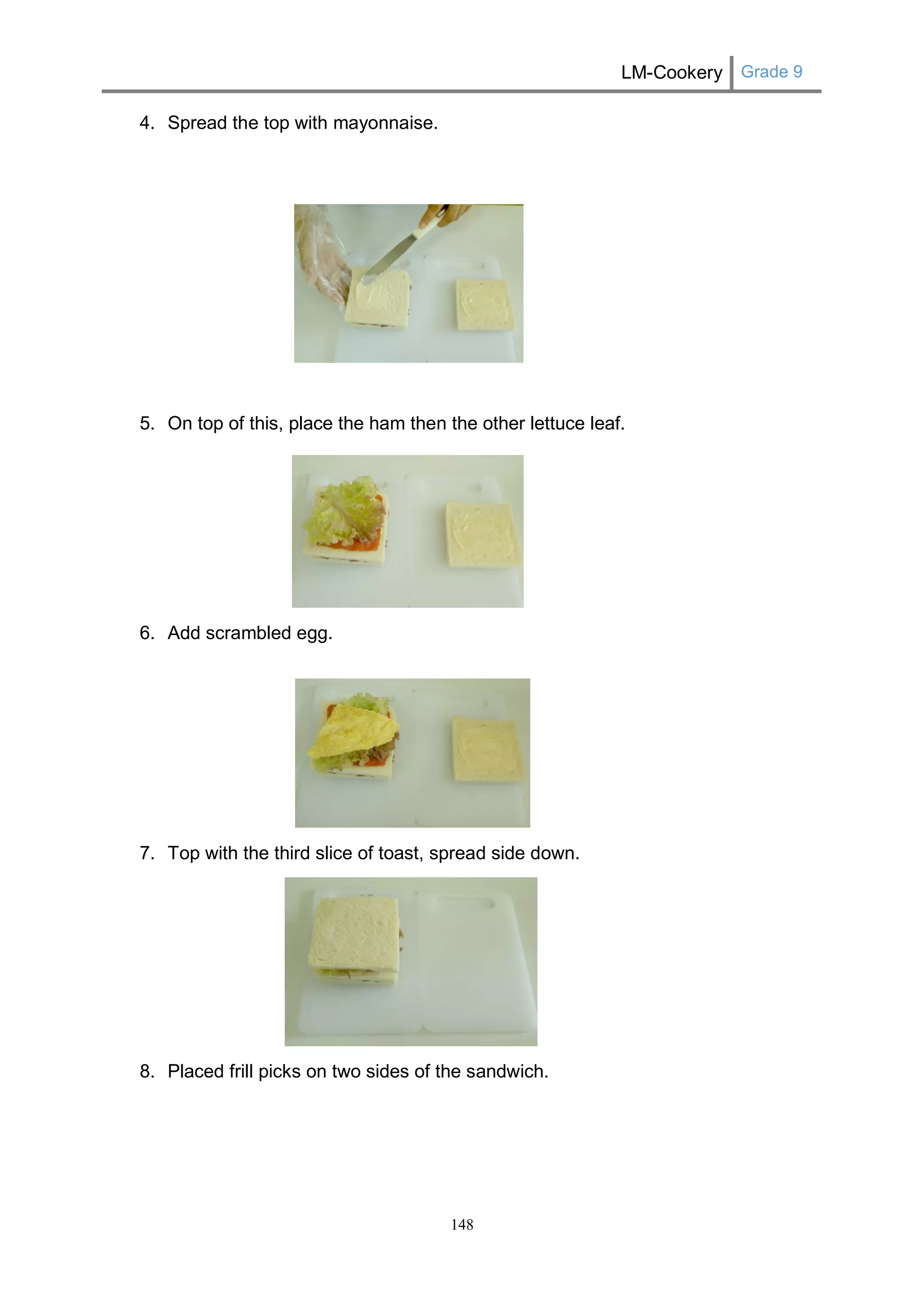 LM-Cookery Grade 9 
148 
4. Spread the top with mayonnaise. 
5. On top of this, place the ham then the other lettuce leaf. 
6. Add scrambled egg. 
7. Top with the third slice of toast, spread side down. 
8. Placed frill picks on two sides of the sandwich. 
 
