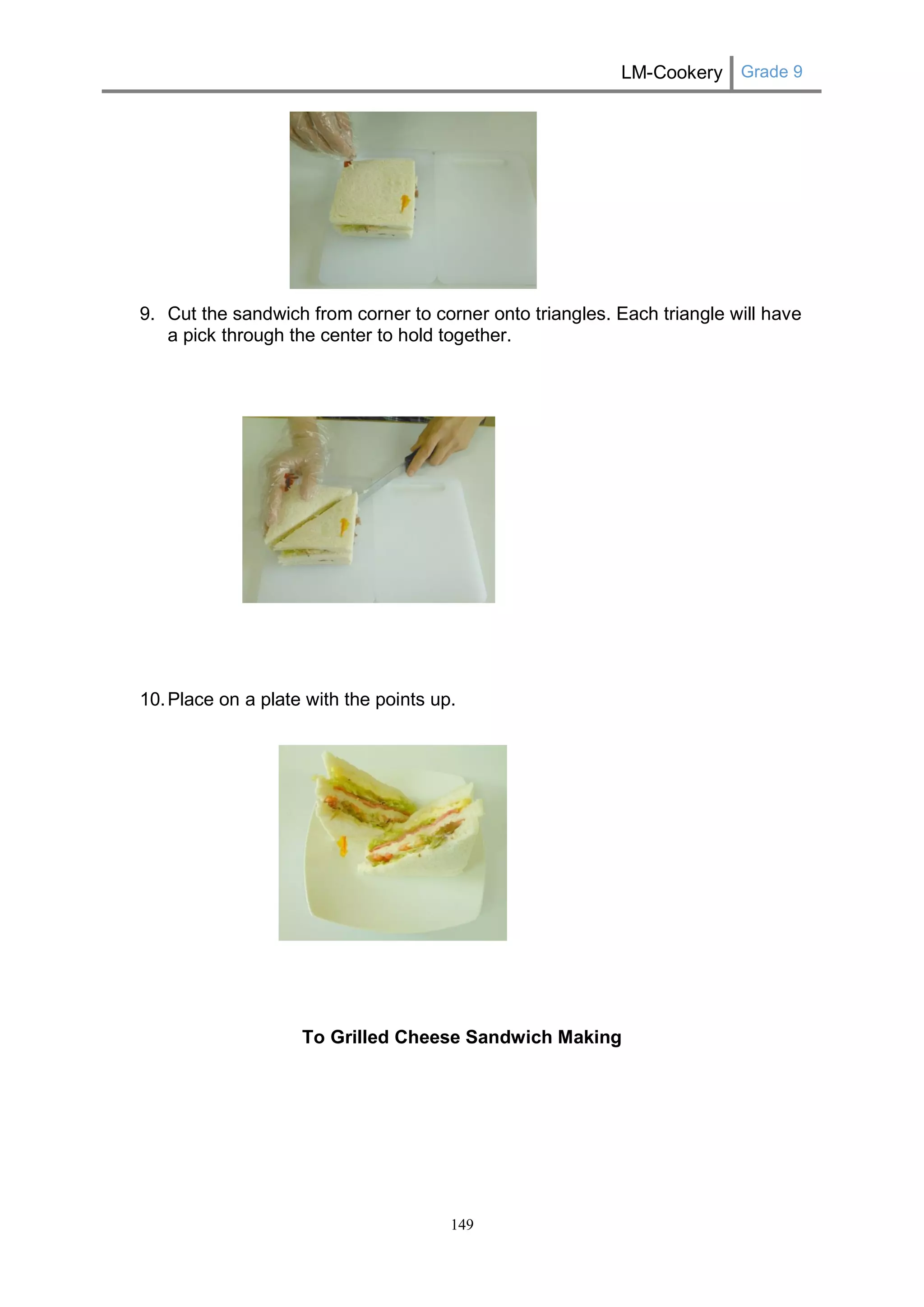 LM-Cookery Grade 9 
149 
9. Cut the sandwich from corner to corner onto triangles. Each triangle will have a pick through the center to hold together. 
10. Place on a plate with the points up. 
To Grilled Cheese Sandwich Making 
 