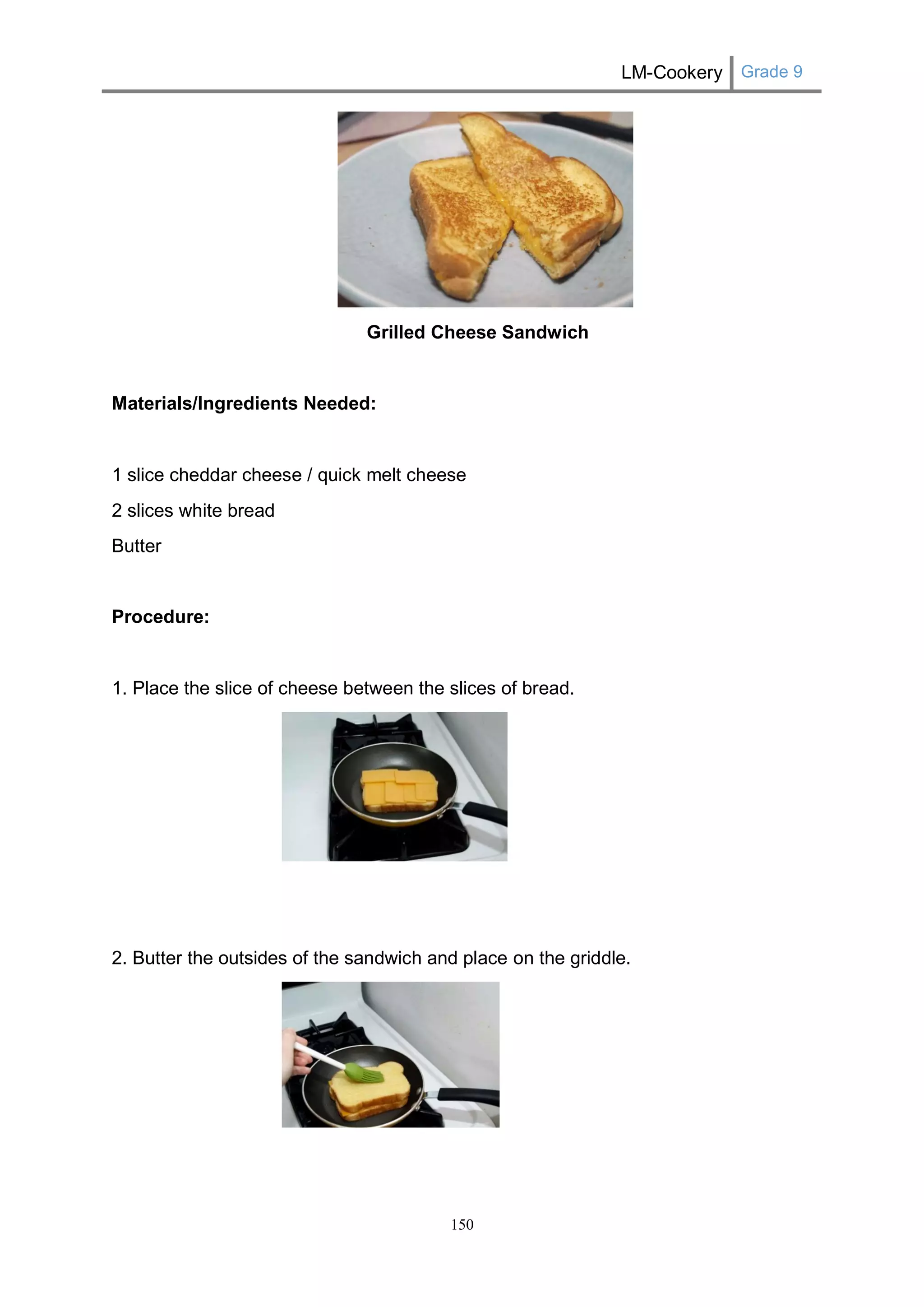 LM-Cookery Grade 9 
150 
Grilled Cheese Sandwich 
Materials/Ingredients Needed: 
1 slice cheddar cheese / quick melt cheese 
2 slices white bread 
Butter 
Procedure: 
1. Place the slice of cheese between the slices of bread. 
2. Butter the outsides of the sandwich and place on the griddle. 
 