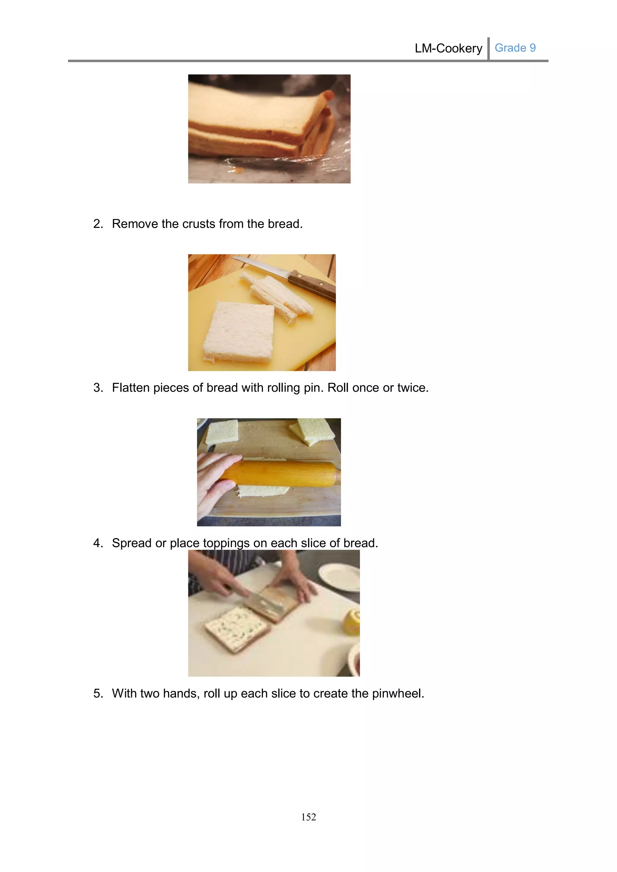 LM-Cookery Grade 9 
152 
2. Remove the crusts from the bread. 
3. Flatten pieces of bread with rolling pin. Roll once or twice. 
4. Spread or place toppings on each slice of bread. 
5. With two hands, roll up each slice to create the pinwheel. 
 