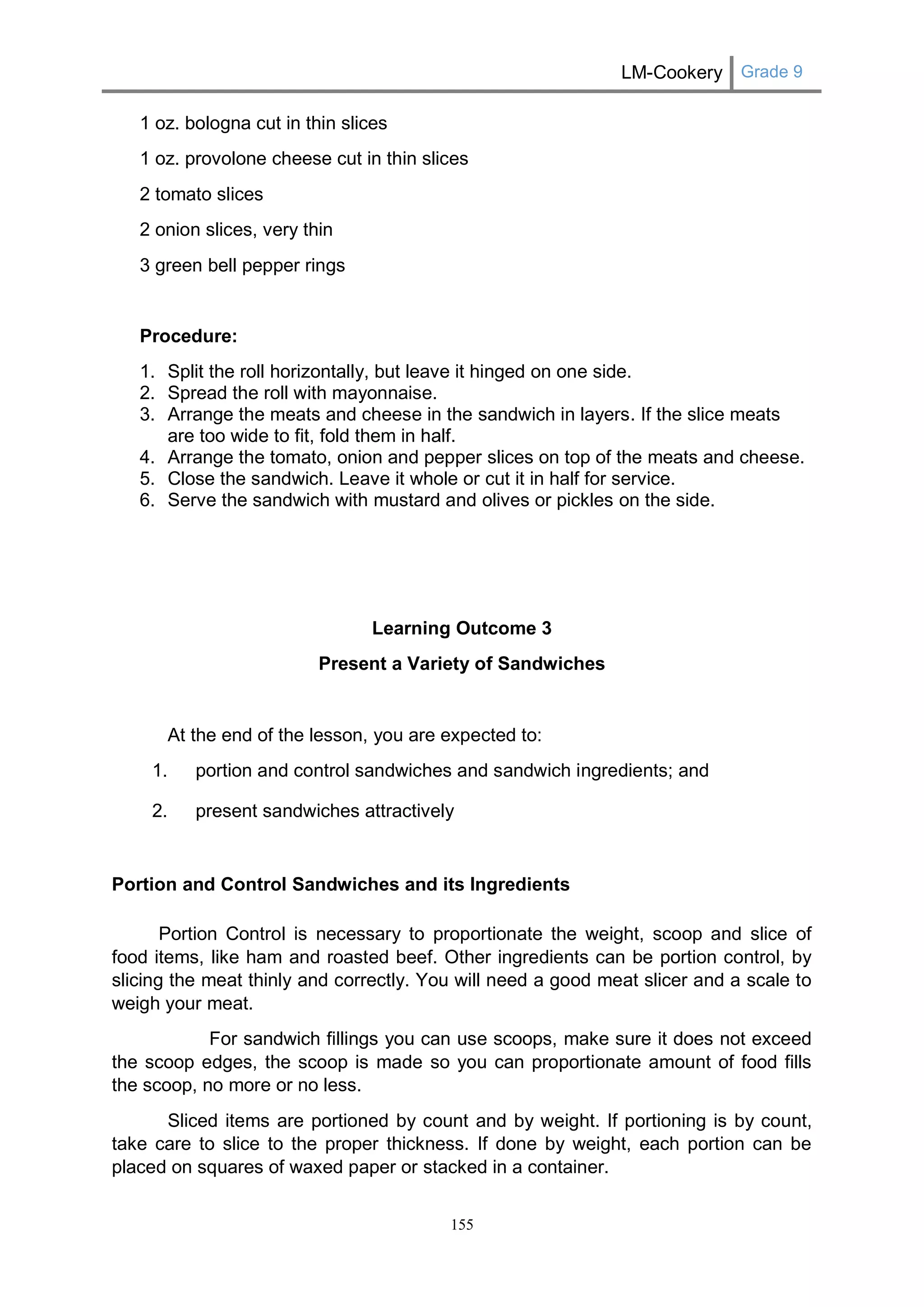 LM-Cookery Grade 9 
155 
1 oz. bologna cut in thin slices 
1 oz. provolone cheese cut in thin slices 
2 tomato slices 
2 onion slices, very thin 
3 green bell pepper rings 
Procedure: 
1. Split the roll horizontally, but leave it hinged on one side. 
2. Spread the roll with mayonnaise. 
3. Arrange the meats and cheese in the sandwich in layers. If the slice meats are too wide to fit, fold them in half. 
4. Arrange the tomato, onion and pepper slices on top of the meats and cheese. 
5. Close the sandwich. Leave it whole or cut it in half for service. 
6. Serve the sandwich with mustard and olives or pickles on the side. 
Learning Outcome 3 
Present a Variety of Sandwiches 
At the end of the lesson, you are expected to: 
1. portion and control sandwiches and sandwich ingredients; and 
2. present sandwiches attractively 
Portion and Control Sandwiches and its Ingredients 
Portion Control is necessary to proportionate the weight, scoop and slice of food items, like ham and roasted beef. Other ingredients can be portion control, by slicing the meat thinly and correctly. You will need a good meat slicer and a scale to weigh your meat. 
For sandwich fillings you can use scoops, make sure it does not exceed the scoop edges, the scoop is made so you can proportionate amount of food fills the scoop, no more or no less. 
Sliced items are portioned by count and by weight. If portioning is by count, take care to slice to the proper thickness. If done by weight, each portion can be placed on squares of waxed paper or stacked in a container.  