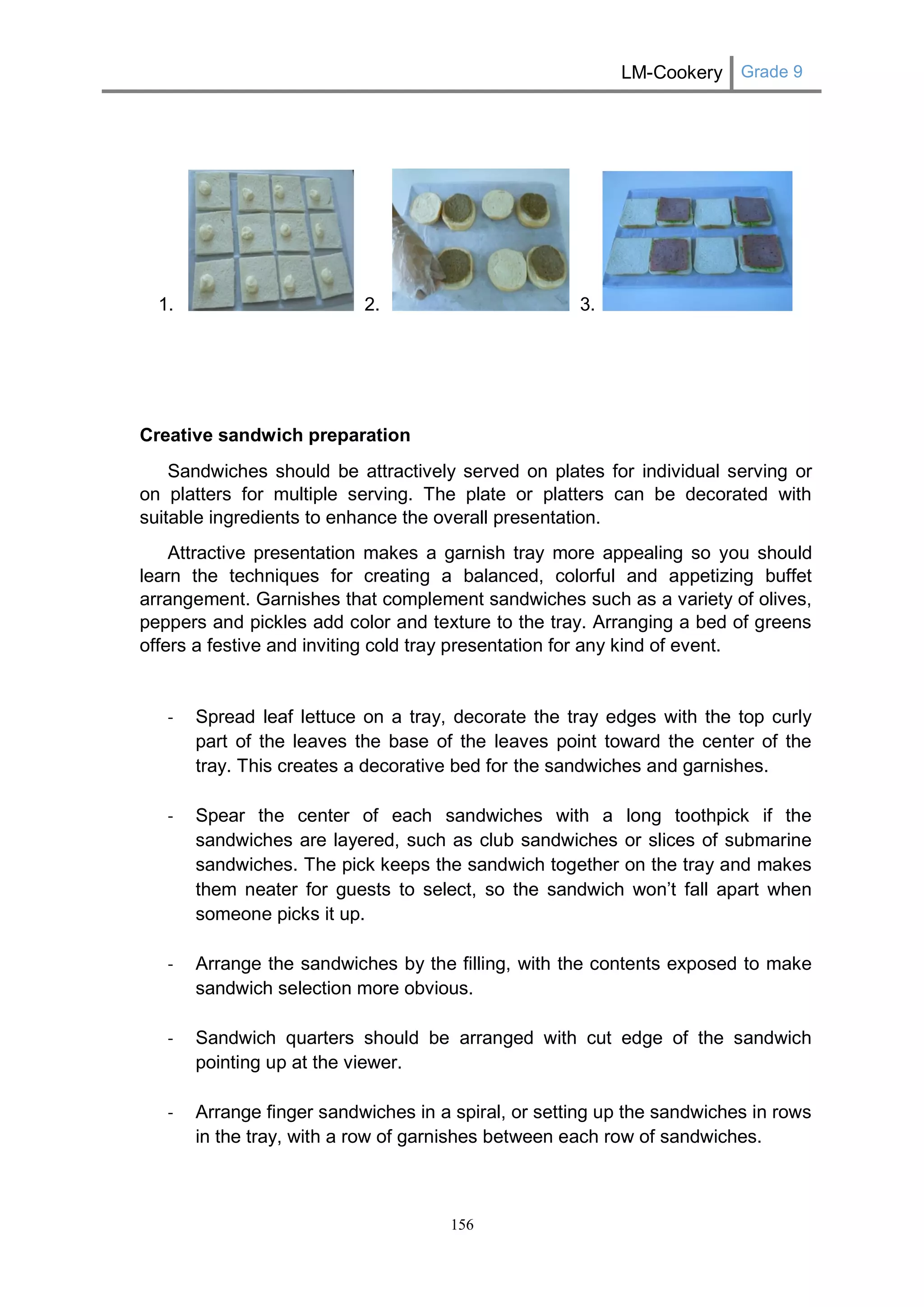 LM-Cookery Grade 9 
156 
1. 2. 3. 
Creative sandwich preparation 
Sandwiches should be attractively served on plates for individual serving or on platters for multiple serving. The plate or platters can be decorated with suitable ingredients to enhance the overall presentation. 
Attractive presentation makes a garnish tray more appealing so you should learn the techniques for creating a balanced, colorful and appetizing buffet arrangement. Garnishes that complement sandwiches such as a variety of olives, peppers and pickles add color and texture to the tray. Arranging a bed of greens offers a festive and inviting cold tray presentation for any kind of event. 
- Spread leaf lettuce on a tray, decorate the tray edges with the top curly part of the leaves the base of the leaves point toward the center of the tray. This creates a decorative bed for the sandwiches and garnishes. 
- Spear the center of each sandwiches with a long toothpick if the sandwiches are layered, such as club sandwiches or slices of submarine sandwiches. The pick keeps the sandwich together on the tray and makes them neater for guests to select, so the sandwich won’t fall apart when someone picks it up. 
- Arrange the sandwiches by the filling, with the contents exposed to make sandwich selection more obvious. 
- Sandwich quarters should be arranged with cut edge of the sandwich pointing up at the viewer. 
- Arrange finger sandwiches in a spiral, or setting up the sandwiches in rows in the tray, with a row of garnishes between each row of sandwiches. 
 