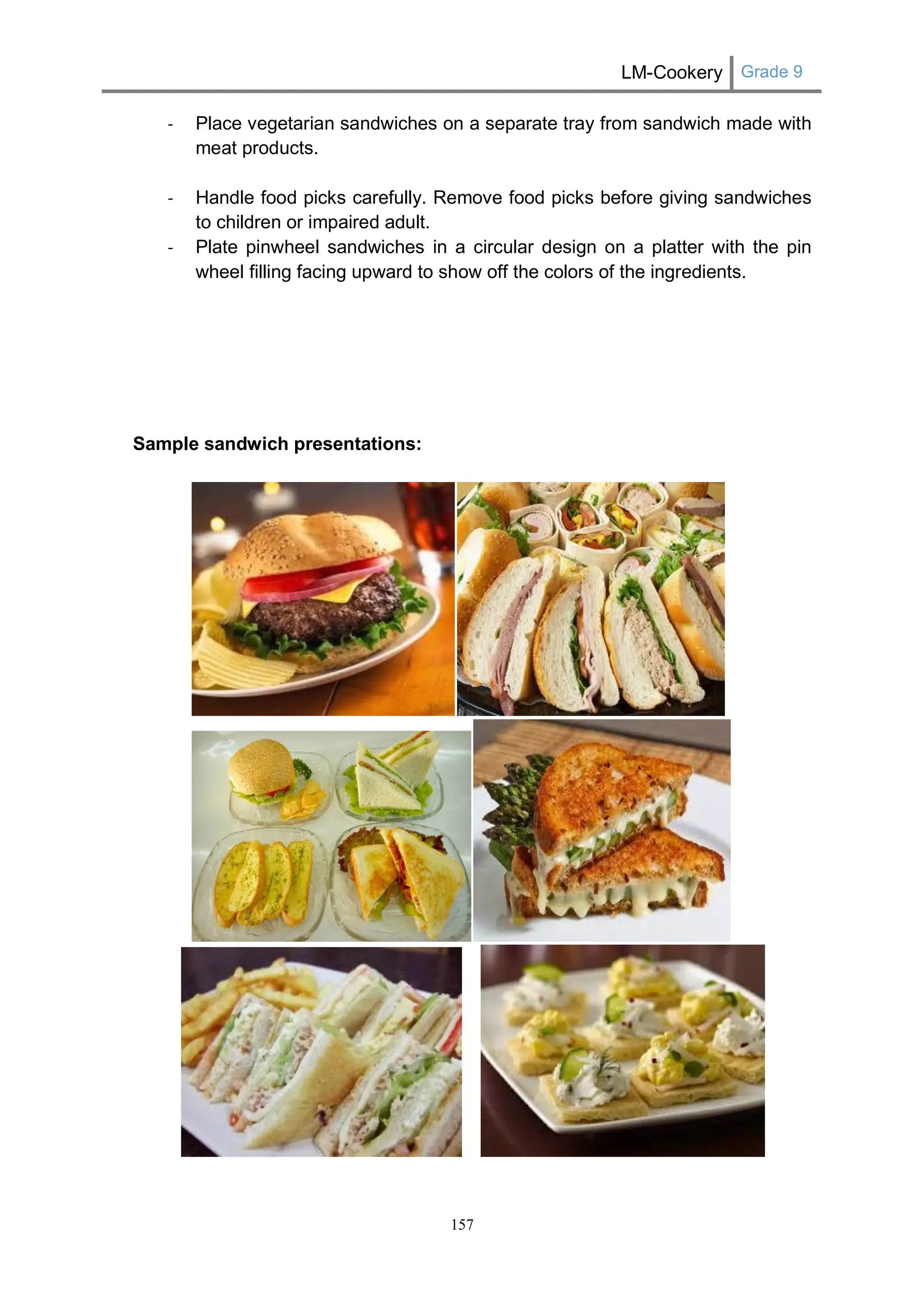 LM-Cookery Grade 9 
157 
- Place vegetarian sandwiches on a separate tray from sandwich made with meat products. 
- Handle food picks carefully. Remove food picks before giving sandwiches to children or impaired adult. 
- Plate pinwheel sandwiches in a circular design on a platter with the pin wheel filling facing upward to show off the colors of the ingredients. 
Sample sandwich presentations: 
 