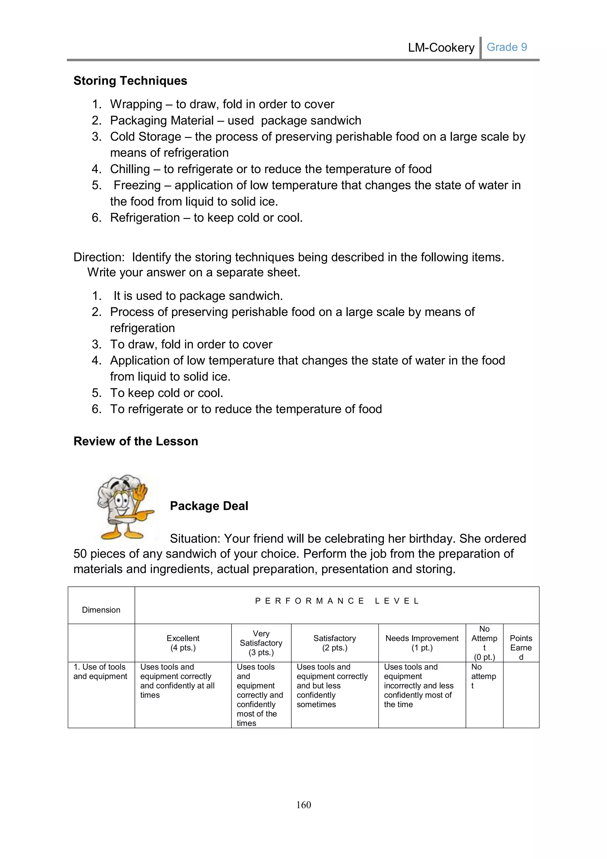 LM-Cookery Grade 9 
160 
Storing Techniques 
1. Wrapping – to draw, fold in order to cover 
2. Packaging Material – used package sandwich 
3. Cold Storage – the process of preserving perishable food on a large scale by means of refrigeration 
4. Chilling – to refrigerate or to reduce the temperature of food 
5. Freezing – application of low temperature that changes the state of water in the food from liquid to solid ice. 
6. Refrigeration – to keep cold or cool. 
Direction: Identify the storing techniques being described in the following items. Write your answer on a separate sheet. 
1. It is used to package sandwich. 
2. Process of preserving perishable food on a large scale by means of refrigeration 
3. To draw, fold in order to cover 
4. Application of low temperature that changes the state of water in the food from liquid to solid ice. 
5. To keep cold or cool. 
6. To refrigerate or to reduce the temperature of food 
Review of the Lesson 
Package Deal 
Situation: Your friend will be celebrating her birthday. She ordered 50 pieces of any sandwich of your choice. Perform the job from the preparation of materials and ingredients, actual preparation, presentation and storing. 
Dimension 
P E R F O R M A N C E L E V E L 
Excellent 
(4 pts.) 
Very Satisfactory 
(3 pts.) 
Satisfactory 
(2 pts.) 
Needs Improvement 
(1 pt.) 
No Attempt 
(0 pt.) 
Points 
Earned 
1. Use of tools and equipment 
Uses tools and equipment correctly and confidently at all times 
Uses tools and equipment correctly and confidently most of the times 
Uses tools and equipment correctly and but less confidently sometimes 
Uses tools and equipment incorrectly and less confidently most of the time 
No attempt 
 