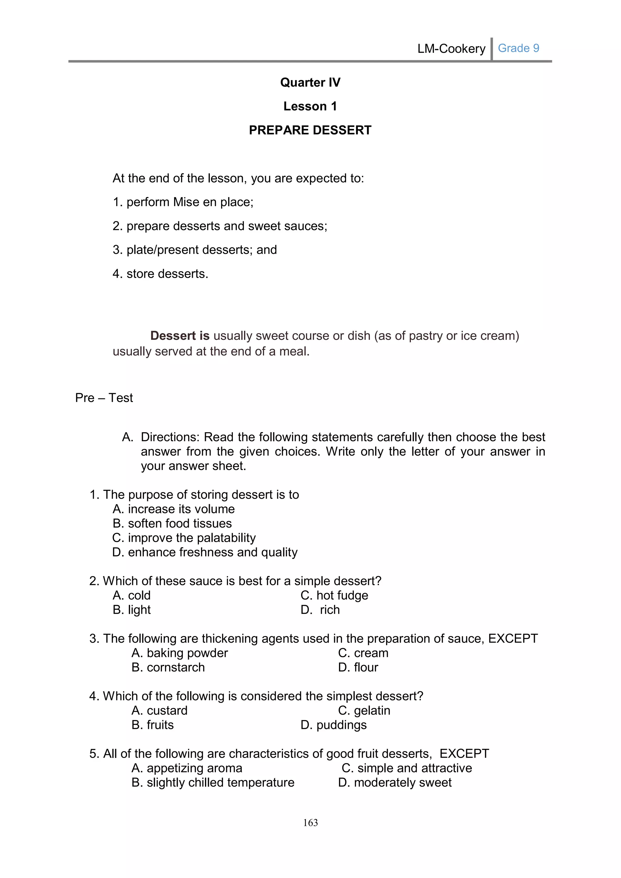 LM-Cookery Grade 9 
163 
Quarter IV 
Lesson 1 
PREPARE DESSERT 
At the end of the lesson, you are expected to: 
1. perform Mise en place; 
2. prepare desserts and sweet sauces; 
3. plate/present desserts; and 
4. store desserts. 
Dessert is usually sweet course or dish (as of pastry or ice cream) usually served at the end of a meal. 
Pre – Test 
A. Directions: Read the following statements carefully then choose the best answer from the given choices. Write only the letter of your answer in your answer sheet. 
1. The purpose of storing dessert is to 
A. increase its volume 
B. soften food tissues 
C. improve the palatability 
D. enhance freshness and quality 
2. Which of these sauce is best for a simple dessert? 
A. cold C. hot fudge 
B. light D. rich 
3. The following are thickening agents used in the preparation of sauce, EXCEPT 
A. baking powder C. cream 
B. cornstarch D. flour 
4. Which of the following is considered the simplest dessert? 
A. custard C. gelatin 
B. fruits D. puddings 
5. All of the following are characteristics of good fruit desserts, EXCEPT 
A. appetizing aroma C. simple and attractive 
B. slightly chilled temperature D. moderately sweet  