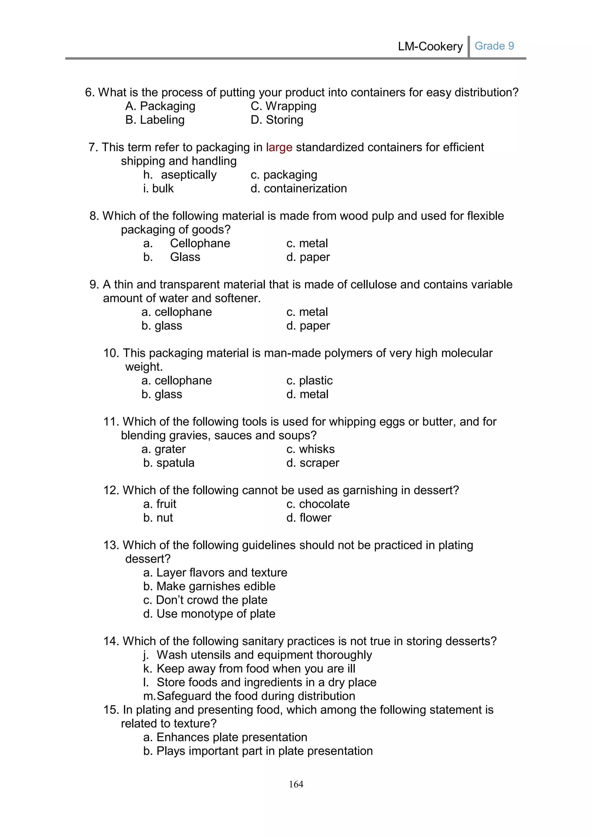 LM-Cookery Grade 9 
164 
6. What is the process of putting your product into containers for easy distribution? 
A. Packaging C. Wrapping 
B. Labeling D. Storing 
7. This term refer to packaging in large standardized containers for efficient shipping and handling 
h. aseptically c. packaging 
i. bulk d. containerization 
8. Which of the following material is made from wood pulp and used for flexible packaging of goods? 
a. Cellophane c. metal 
b. Glass d. paper 
9. A thin and transparent material that is made of cellulose and contains variable amount of water and softener. 
a. cellophane c. metal 
b. glass d. paper 
10. This packaging material is man-made polymers of very high molecular weight. 
a. cellophane c. plastic 
b. glass d. metal 
11. Which of the following tools is used for whipping eggs or butter, and for blending gravies, sauces and soups? 
a. grater c. whisks 
b. spatula d. scraper 
12. Which of the following cannot be used as garnishing in dessert? 
a. fruit c. chocolate 
b. nut d. flower 
13. Which of the following guidelines should not be practiced in plating dessert? 
a. Layer flavors and texture 
b. Make garnishes edible 
c. Don’t crowd the plate 
d. Use monotype of plate 
14. Which of the following sanitary practices is not true in storing desserts? 
j. Wash utensils and equipment thoroughly 
k. Keep away from food when you are ill 
l. Store foods and ingredients in a dry place 
m. Safeguard the food during distribution 
15. In plating and presenting food, which among the following statement is related to texture? 
a. Enhances plate presentation 
b. Plays important part in plate presentation  
