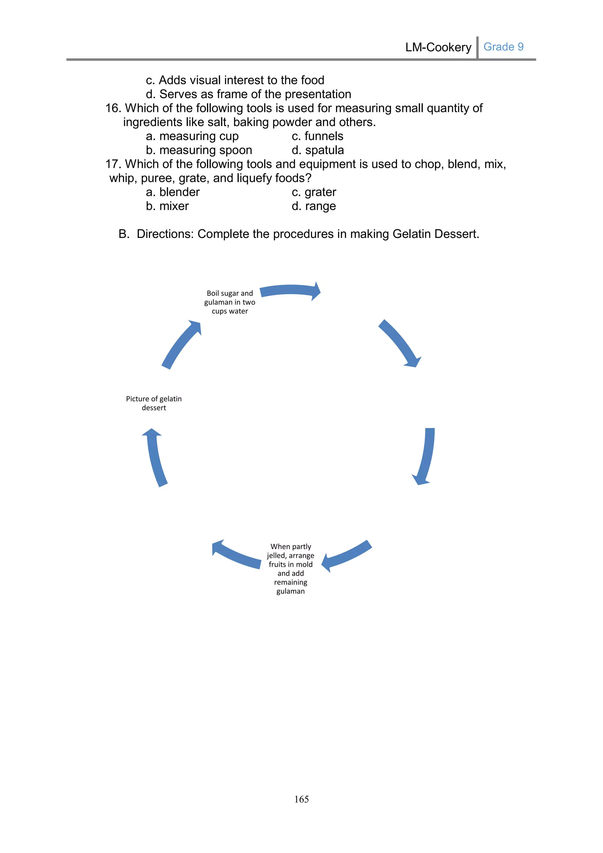 LM-Cookery Grade 9 
165 
c. Adds visual interest to the food 
d. Serves as frame of the presentation 
16. Which of the following tools is used for measuring small quantity of ingredients like salt, baking powder and others. 
a. measuring cup c. funnels 
b. measuring spoon d. spatula 
17. Which of the following tools and equipment is used to chop, blend, mix, whip, puree, grate, and liquefy foods? 
a. blender c. grater 
b. mixer d. range 
B. Directions: Complete the procedures in making Gelatin Dessert. 
When partly jelled, arrange fruits in mold and add remaining gulaman 
Picture of gelatin dessert 
Boil sugar and gulaman in two cups water  