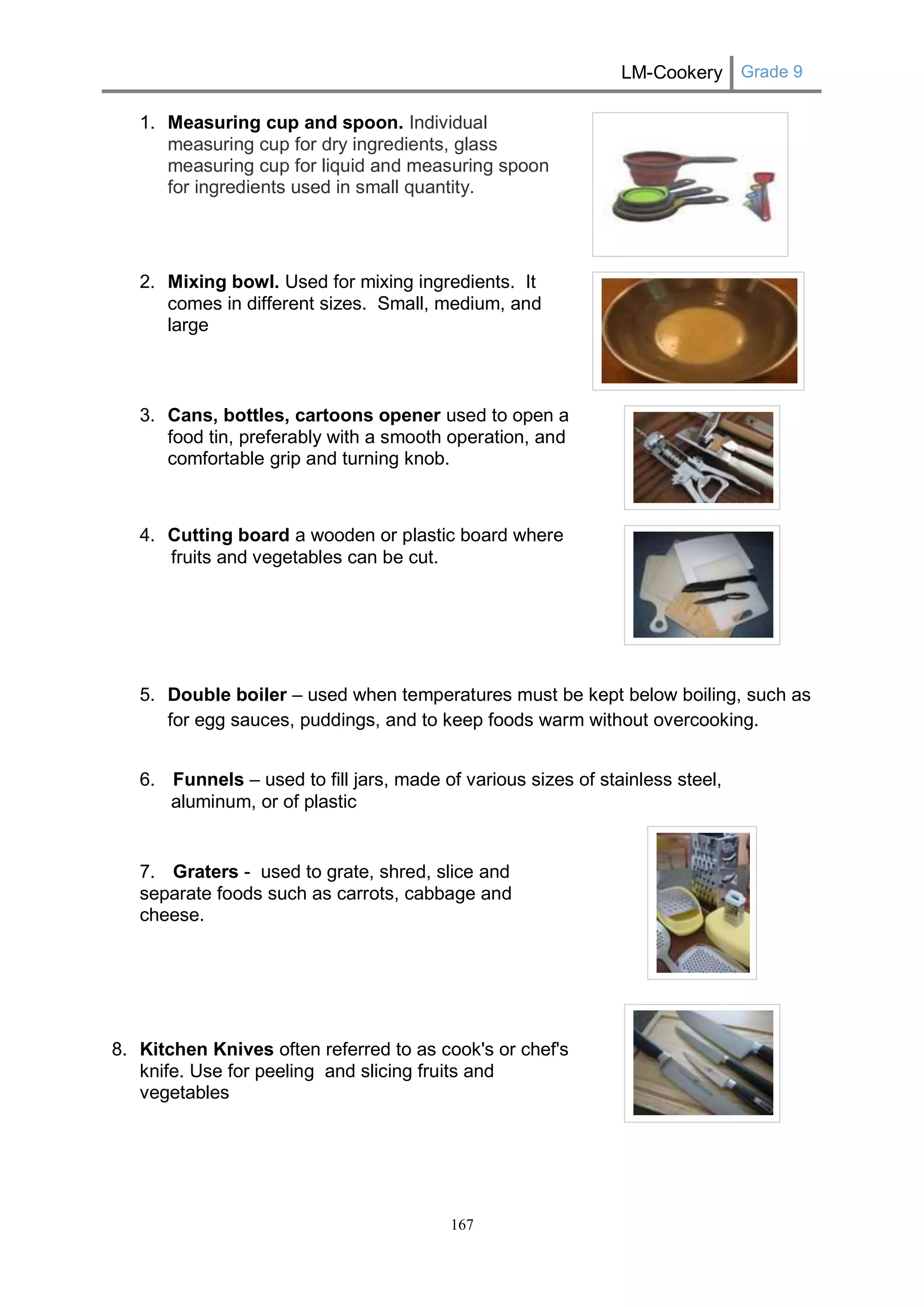 LM-Cookery Grade 9 
167 
1. Measuring cup and spoon. Individual measuring cup for dry ingredients, glass measuring cup for liquid and measuring spoon for ingredients used in small quantity. 
2. Mixing bowl. Used for mixing ingredients. It comes in different sizes. Small, medium, and large 3. Cans, bottles, cartoons opener used to open a food tin, preferably with a smooth operation, and comfortable grip and turning knob. 4. Cutting board a wooden or plastic board where fruits and vegetables can be cut. 
5. Double boiler – used when temperatures must be kept below boiling, such as for egg sauces, puddings, and to keep foods warm without overcooking. 
6. Funnels – used to fill jars, made of various sizes of stainless steel, 
aluminum, or of plastic 7. Graters - used to grate, shred, slice and separate foods such as carrots, cabbage and cheese. 8. Kitchen Knives often referred to as cook's or chef's knife. Use for peeling and slicing fruits and vegetables  