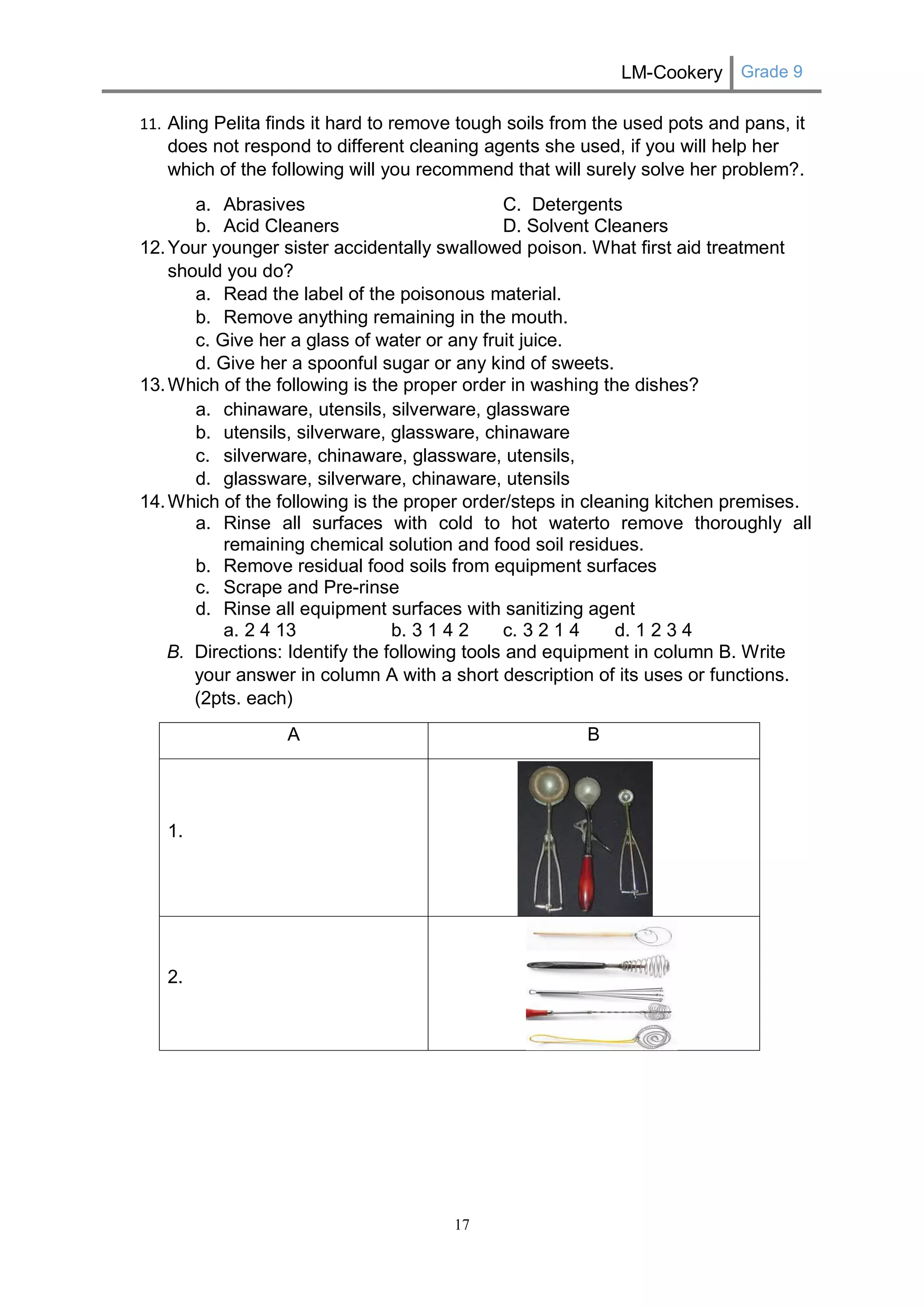LM-Cookery Grade 9 
17 
11. Aling Pelita finds it hard to remove tough soils from the used pots and pans, it does not respond to different cleaning agents she used, if you will help her which of the following will you recommend that will surely solve her problem?. 
a. Abrasives C. Detergents 
b. Acid Cleaners D. Solvent Cleaners 
12. Your younger sister accidentally swallowed poison. What first aid treatment should you do? 
a. Read the label of the poisonous material. 
b. Remove anything remaining in the mouth. 
c. Give her a glass of water or any fruit juice. 
d. Give her a spoonful sugar or any kind of sweets. 
13. Which of the following is the proper order in washing the dishes? 
a. chinaware, utensils, silverware, glassware 
b. utensils, silverware, glassware, chinaware 
c. silverware, chinaware, glassware, utensils, 
d. glassware, silverware, chinaware, utensils 
14. Which of the following is the proper order/steps in cleaning kitchen premises. 
a. Rinse all surfaces with cold to hot waterto remove thoroughly all remaining chemical solution and food soil residues. 
b. Remove residual food soils from equipment surfaces 
c. Scrape and Pre-rinse 
d. Rinse all equipment surfaces with sanitizing agent 
a. 2 4 13 b. 3 1 4 2 c. 3 2 1 4 d. 1 2 3 4 
B. Directions: Identify the following tools and equipment in column B. Write your answer in column A with a short description of its uses or functions. (2pts. each) 
A 
B 
1. 
2. 
 