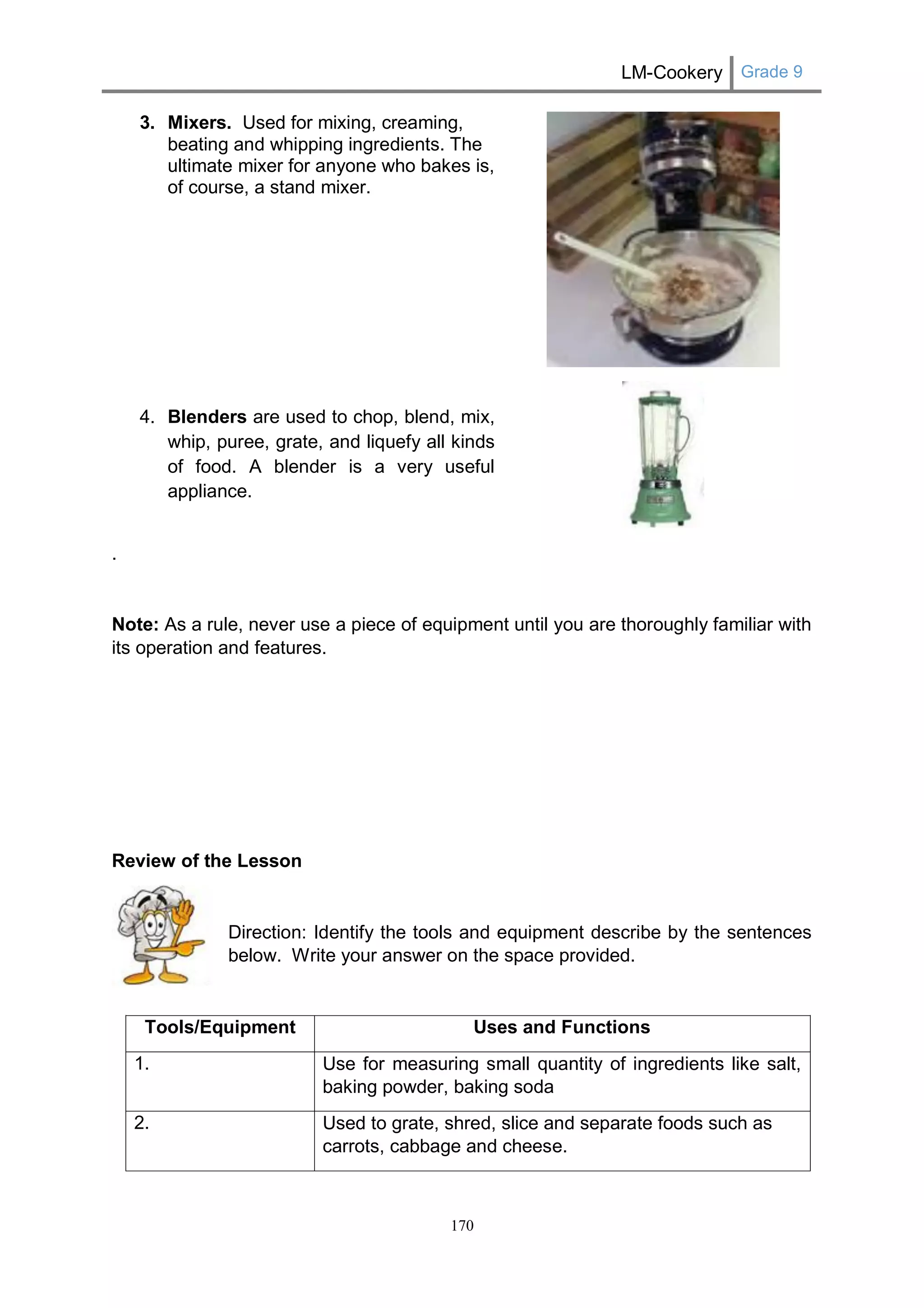 LM-Cookery Grade 9 
170 
3. Mixers. Used for mixing, creaming, beating and whipping ingredients. The ultimate mixer for anyone who bakes is, of course, a stand mixer. 
4. Blenders are used to chop, blend, mix, whip, puree, grate, and liquefy all kinds of food. A blender is a very useful appliance. 
. 
Note: As a rule, never use a piece of equipment until you are thoroughly familiar with its operation and features. 
Review of the Lesson 
Direction: Identify the tools and equipment describe by the sentences below. Write your answer on the space provided. 
Tools/Equipment 
Uses and Functions 
1. 
Use for measuring small quantity of ingredients like salt, baking powder, baking soda 
2. Used to grate, shred, slice and separate foods such as carrots, cabbage and cheese.  