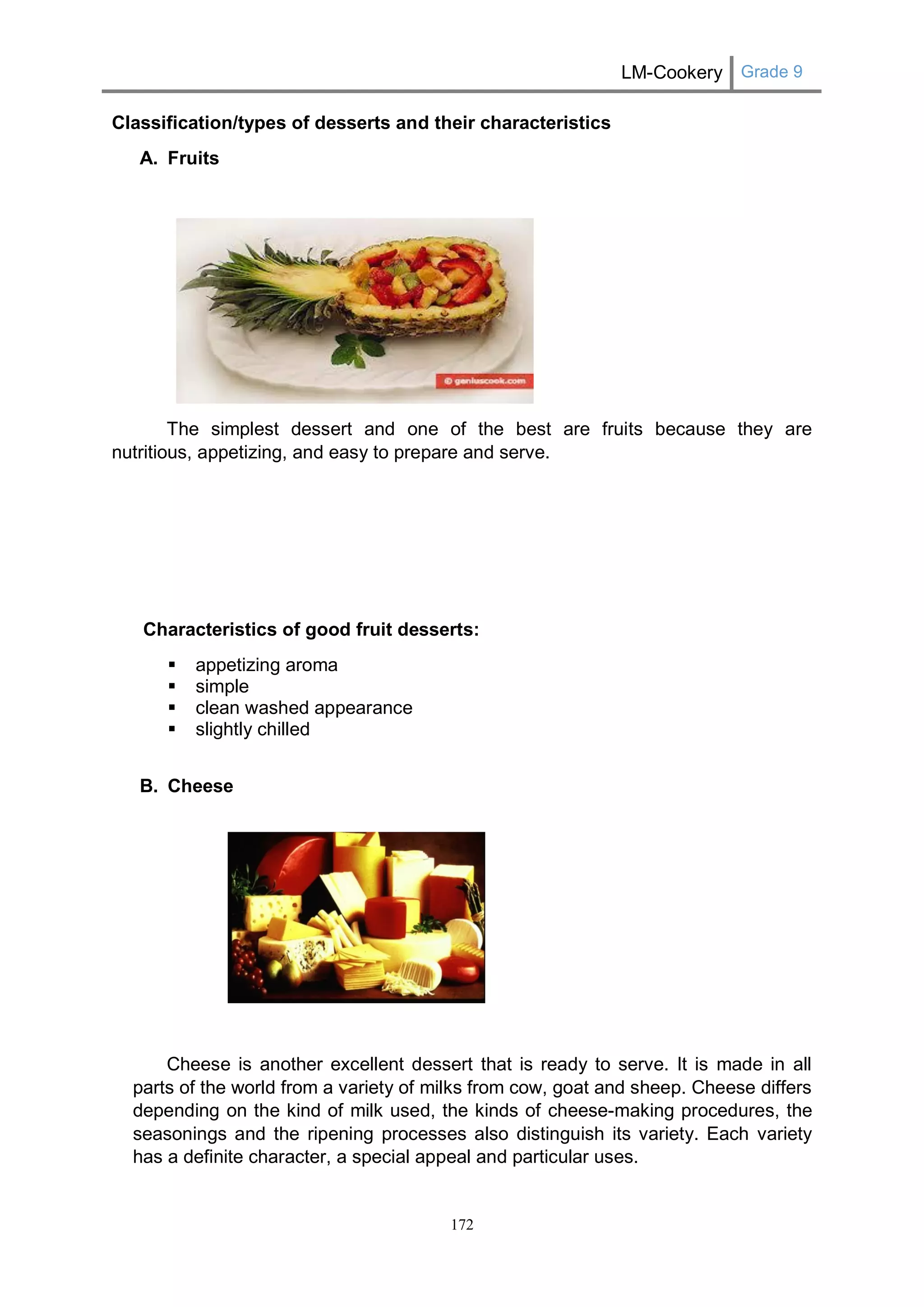 LM-Cookery Grade 9 
172 
Classification/types of desserts and their characteristics 
A. Fruits 
The simplest dessert and one of the best are fruits because they are nutritious, appetizing, and easy to prepare and serve. 
Characteristics of good fruit desserts: 
 appetizing aroma 
 simple 
 clean washed appearance 
 slightly chilled 
B. Cheese 
Cheese is another excellent dessert that is ready to serve. It is made in all parts of the world from a variety of milks from cow, goat and sheep. Cheese differs depending on the kind of milk used, the kinds of cheese-making procedures, the seasonings and the ripening processes also distinguish its variety. Each variety has a definite character, a special appeal and particular uses.  