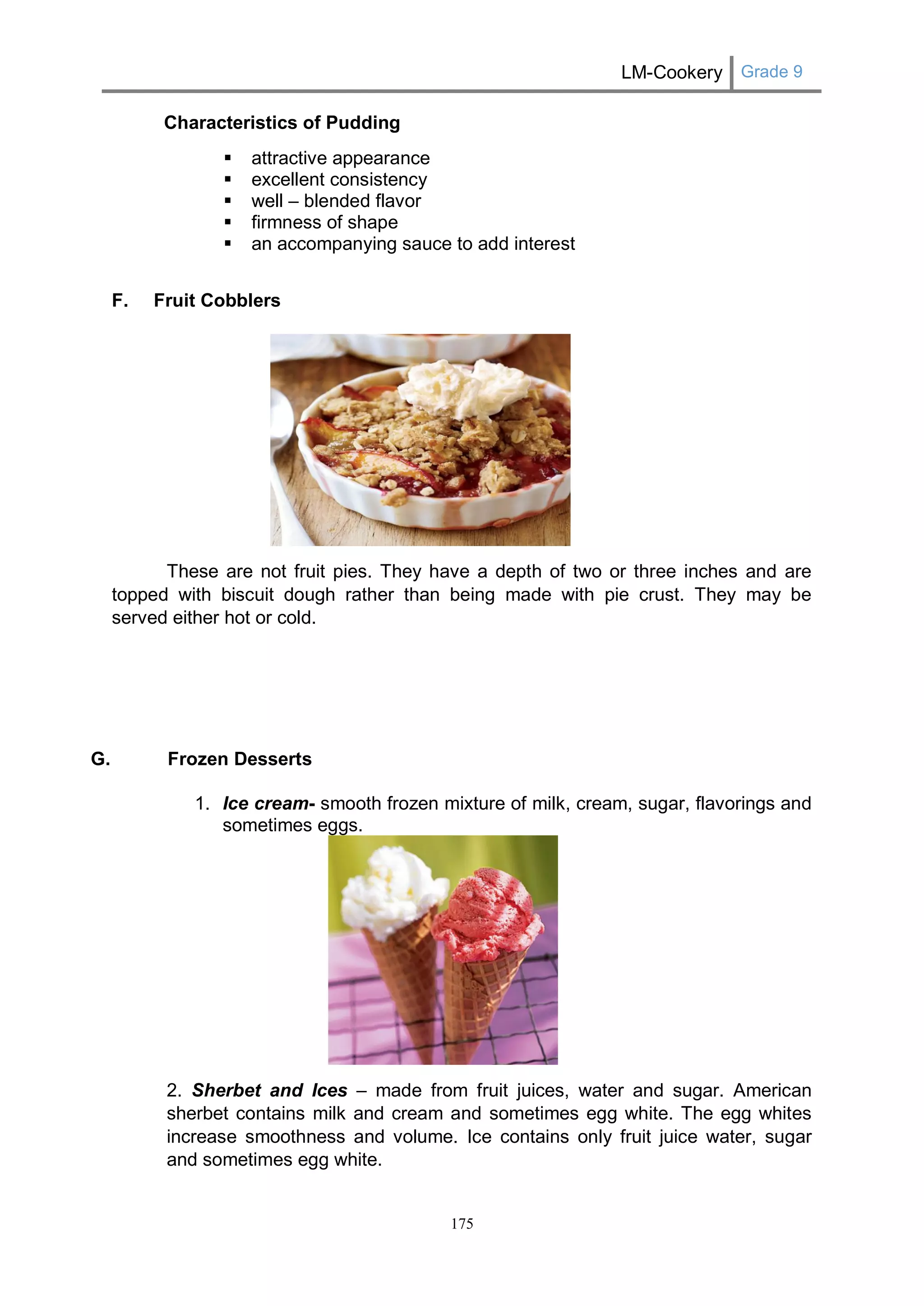 LM-Cookery Grade 9 
175 
Characteristics of Pudding 
 attractive appearance 
 excellent consistency 
 well – blended flavor 
 firmness of shape 
 an accompanying sauce to add interest 
F. Fruit Cobblers 
These are not fruit pies. They have a depth of two or three inches and are topped with biscuit dough rather than being made with pie crust. They may be served either hot or cold. 
G. Frozen Desserts 
1. Ice cream- smooth frozen mixture of milk, cream, sugar, flavorings and sometimes eggs. 
2. Sherbet and Ices – made from fruit juices, water and sugar. American sherbet contains milk and cream and sometimes egg white. The egg whites increase smoothness and volume. Ice contains only fruit juice water, sugar and sometimes egg white.  