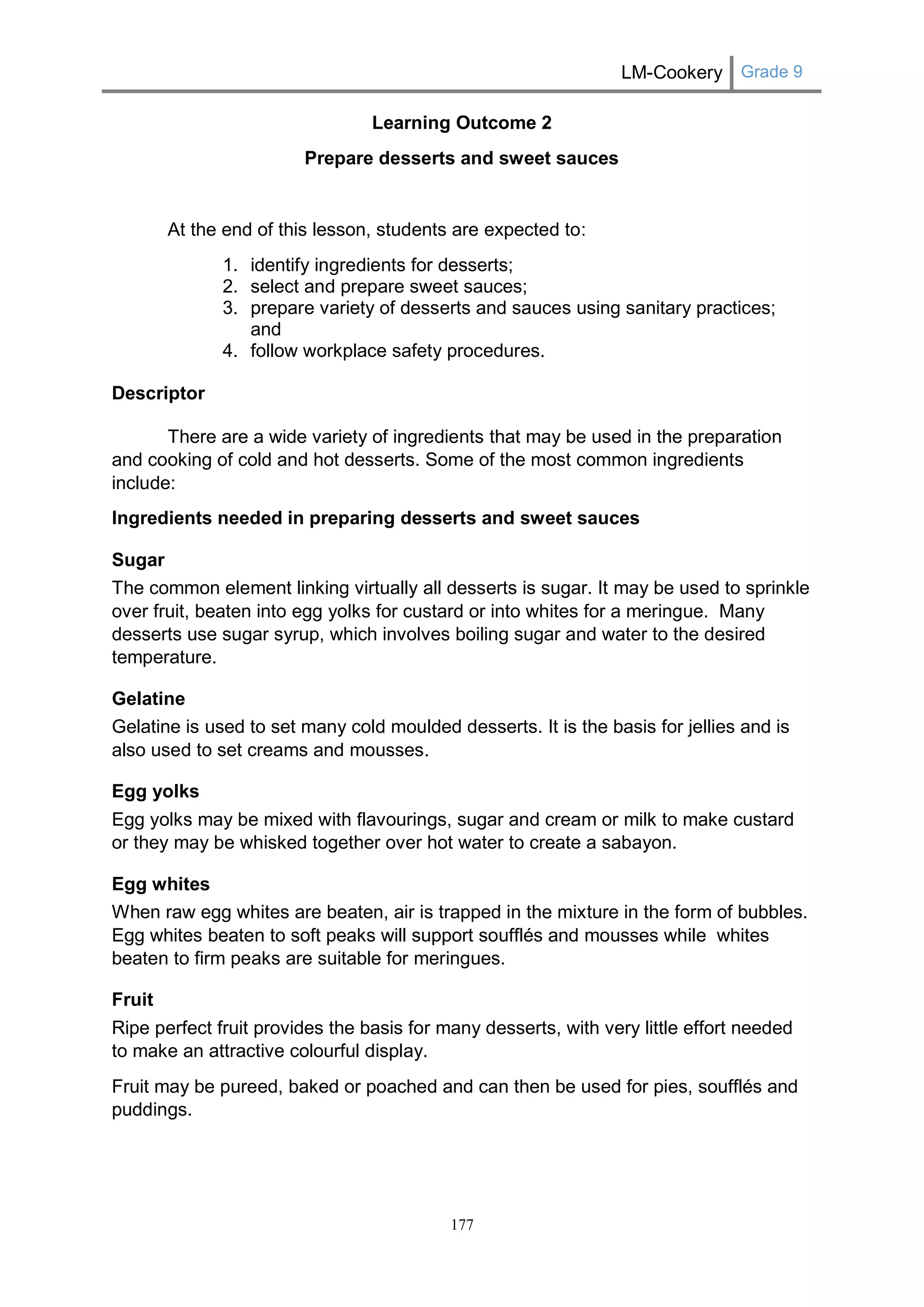 LM-Cookery Grade 9 
177 
Learning Outcome 2 
Prepare desserts and sweet sauces 
At the end of this lesson, students are expected to: 
1. identify ingredients for desserts; 
2. select and prepare sweet sauces; 
3. prepare variety of desserts and sauces using sanitary practices; and 
4. follow workplace safety procedures. 
Descriptor 
There are a wide variety of ingredients that may be used in the preparation and cooking of cold and hot desserts. Some of the most common ingredients include: 
Ingredients needed in preparing desserts and sweet sauces 
Sugar 
The common element linking virtually all desserts is sugar. It may be used to sprinkle over fruit, beaten into egg yolks for custard or into whites for a meringue. Many desserts use sugar syrup, which involves boiling sugar and water to the desired temperature. 
Gelatine 
Gelatine is used to set many cold moulded desserts. It is the basis for jellies and is also used to set creams and mousses. 
Egg yolks 
Egg yolks may be mixed with flavourings, sugar and cream or milk to make custard or they may be whisked together over hot water to create a sabayon. 
Egg whites 
When raw egg whites are beaten, air is trapped in the mixture in the form of bubbles. Egg whites beaten to soft peaks will support soufflés and mousses while whites beaten to firm peaks are suitable for meringues. 
Fruit 
Ripe perfect fruit provides the basis for many desserts, with very little effort needed to make an attractive colourful display. 
Fruit may be pureed, baked or poached and can then be used for pies, soufflés and puddings.  