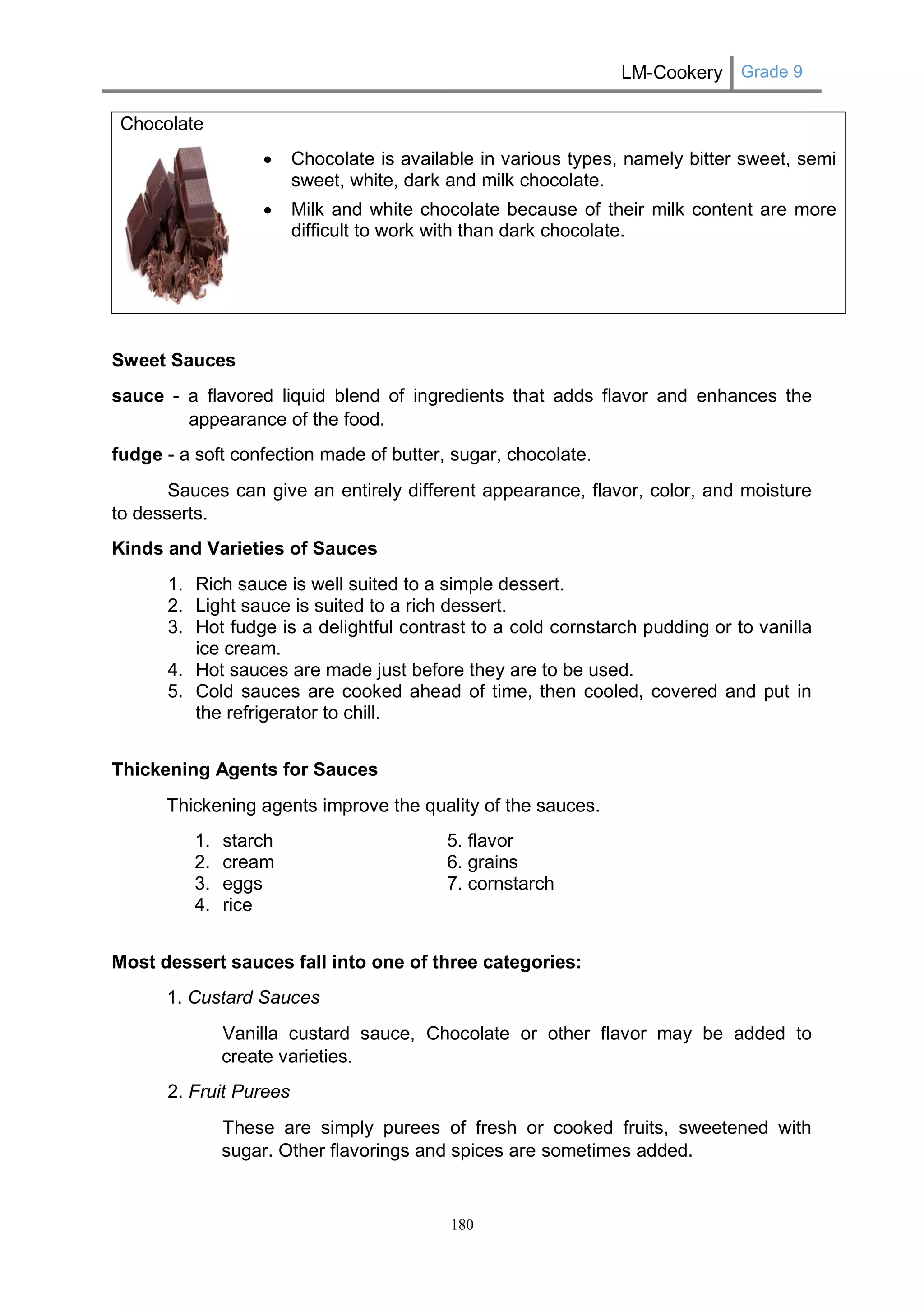 LM-Cookery Grade 9 
180 
Chocolate 
 Chocolate is available in various types, namely bitter sweet, semi sweet, white, dark and milk chocolate. 
 Milk and white chocolate because of their milk content are more difficult to work with than dark chocolate. 
Sweet Sauces 
sauce - a flavored liquid blend of ingredients that adds flavor and enhances the appearance of the food. 
fudge - a soft confection made of butter, sugar, chocolate. 
Sauces can give an entirely different appearance, flavor, color, and moisture to desserts. 
Kinds and Varieties of Sauces 
1. Rich sauce is well suited to a simple dessert. 
2. Light sauce is suited to a rich dessert. 
3. Hot fudge is a delightful contrast to a cold cornstarch pudding or to vanilla ice cream. 
4. Hot sauces are made just before they are to be used. 
5. Cold sauces are cooked ahead of time, then cooled, covered and put in the refrigerator to chill. 
Thickening Agents for Sauces 
Thickening agents improve the quality of the sauces. 
1. starch 5. flavor 
2. cream 6. grains 
3. eggs 7. cornstarch 
4. rice 
Most dessert sauces fall into one of three categories: 
1. Custard Sauces 
Vanilla custard sauce, Chocolate or other flavor may be added to create varieties. 
2. Fruit Purees 
These are simply purees of fresh or cooked fruits, sweetened with sugar. Other flavorings and spices are sometimes added.  
