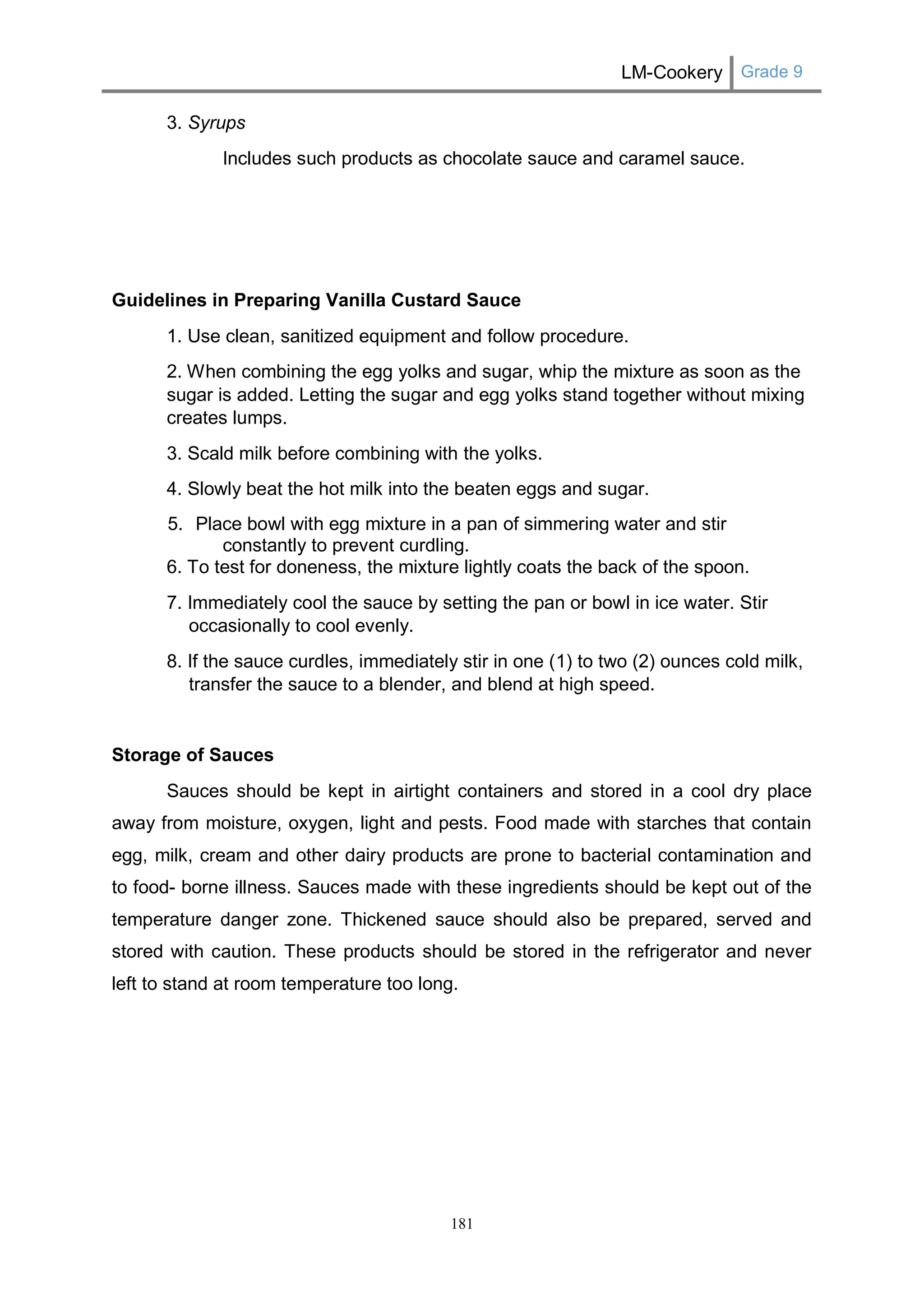 LM-Cookery Grade 9 
181 
3. Syrups 
Includes such products as chocolate sauce and caramel sauce. 
Guidelines in Preparing Vanilla Custard Sauce 
1. Use clean, sanitized equipment and follow procedure. 
2. When combining the egg yolks and sugar, whip the mixture as soon as the sugar is added. Letting the sugar and egg yolks stand together without mixing creates lumps. 
3. Scald milk before combining with the yolks. 
4. Slowly beat the hot milk into the beaten eggs and sugar. 
5. Place bowl with egg mixture in a pan of simmering water and stir constantly to prevent curdling. 
6. To test for doneness, the mixture lightly coats the back of the spoon. 
7. Immediately cool the sauce by setting the pan or bowl in ice water. Stir occasionally to cool evenly. 
8. If the sauce curdles, immediately stir in one (1) to two (2) ounces cold milk, transfer the sauce to a blender, and blend at high speed. 
Storage of Sauces 
Sauces should be kept in airtight containers and stored in a cool dry place away from moisture, oxygen, light and pests. Food made with starches that contain egg, milk, cream and other dairy products are prone to bacterial contamination and to food- borne illness. Sauces made with these ingredients should be kept out of the temperature danger zone. Thickened sauce should also be prepared, served and stored with caution. These products should be stored in the refrigerator and never left to stand at room temperature too long. 
 