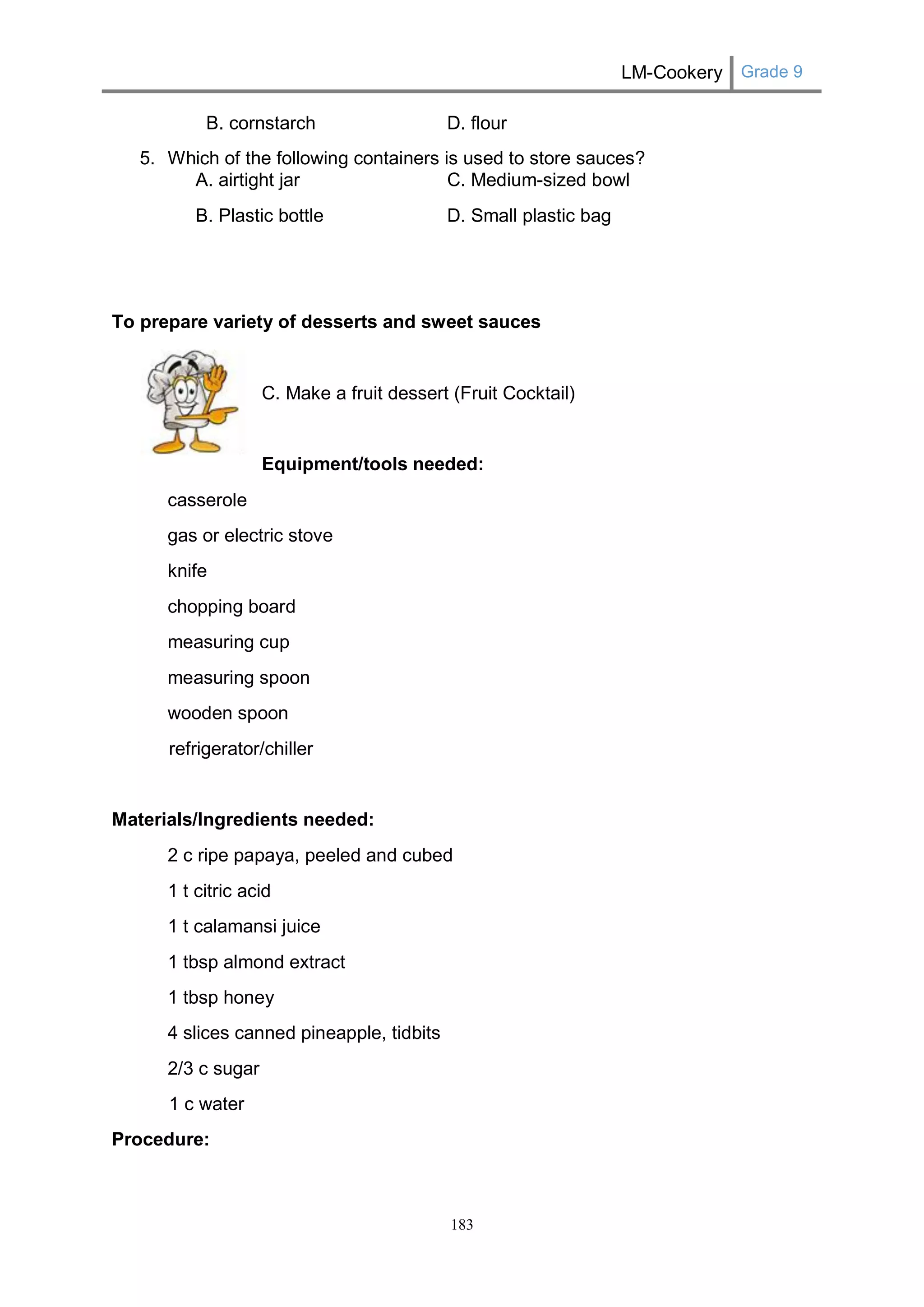 LM-Cookery Grade 9 
183 
B. cornstarch D. flour 
5. Which of the following containers is used to store sauces? 
A. airtight jar C. Medium-sized bowl 
B. Plastic bottle D. Small plastic bag 
To prepare variety of desserts and sweet sauces 
C. Make a fruit dessert (Fruit Cocktail) 
Equipment/tools needed: 
casserole 
gas or electric stove 
knife 
chopping board 
measuring cup 
measuring spoon 
wooden spoon 
refrigerator/chiller 
Materials/Ingredients needed: 
2 c ripe papaya, peeled and cubed 
1 t citric acid 
1 t calamansi juice 
1 tbsp almond extract 
1 tbsp honey 
4 slices canned pineapple, tidbits 
2/3 c sugar 
1 c water 
Procedure:  