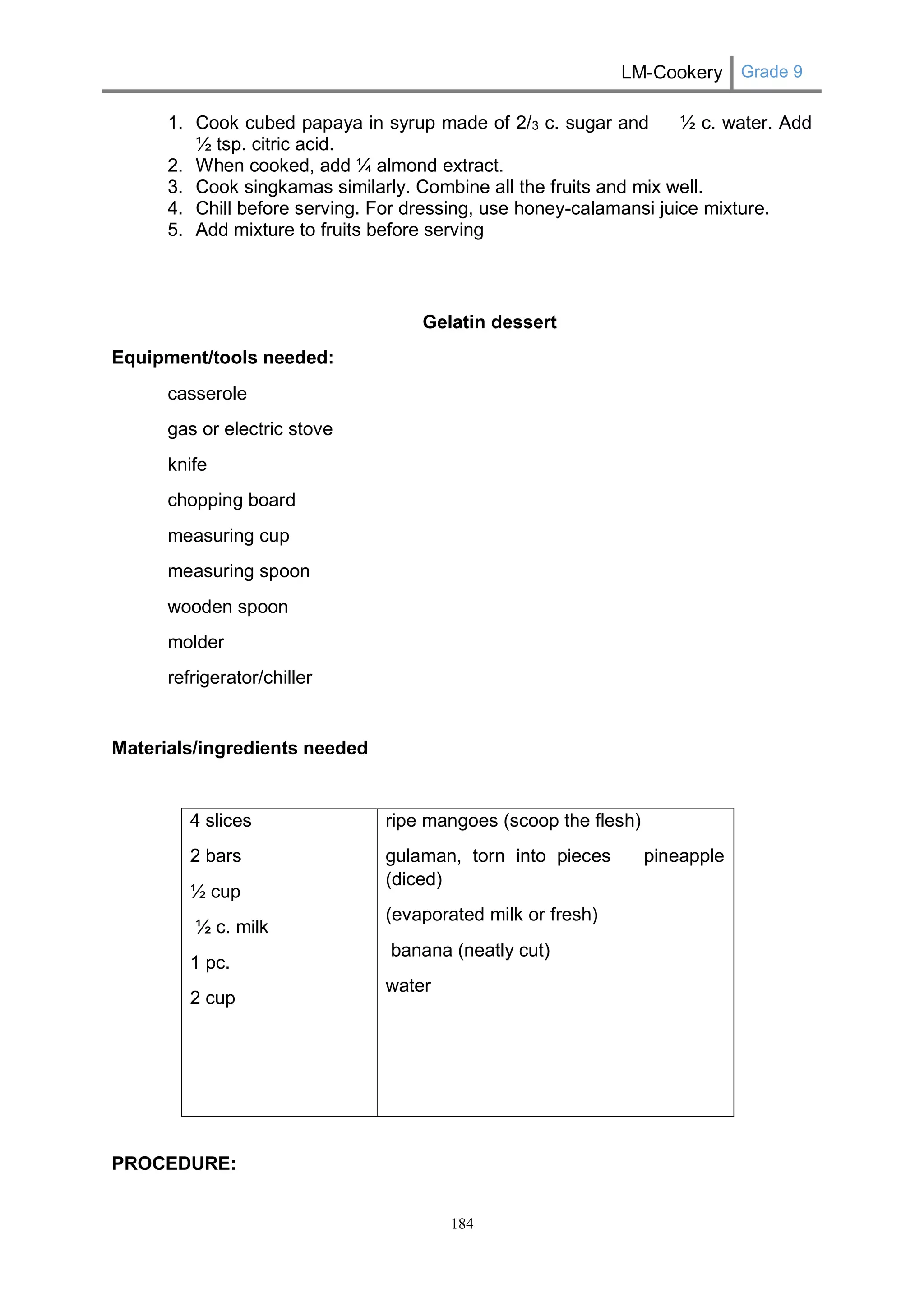 LM-Cookery Grade 9 
184 
1. Cook cubed papaya in syrup made of 2/3 c. sugar and ½ c. water. Add ½ tsp. citric acid. 
2. When cooked, add ¼ almond extract. 
3. Cook singkamas similarly. Combine all the fruits and mix well. 
4. Chill before serving. For dressing, use honey-calamansi juice mixture. 
5. Add mixture to fruits before serving 
Gelatin dessert 
Equipment/tools needed: 
casserole 
gas or electric stove 
knife 
chopping board 
measuring cup 
measuring spoon 
wooden spoon 
molder 
refrigerator/chiller 
Materials/ingredients needed 
4 slices 
2 bars 
½ cup 
½ c. milk 
1 pc. 
2 cup 
ripe mangoes (scoop the flesh) 
gulaman, torn into pieces pineapple (diced) 
(evaporated milk or fresh) 
banana (neatly cut) 
water 
PROCEDURE:  