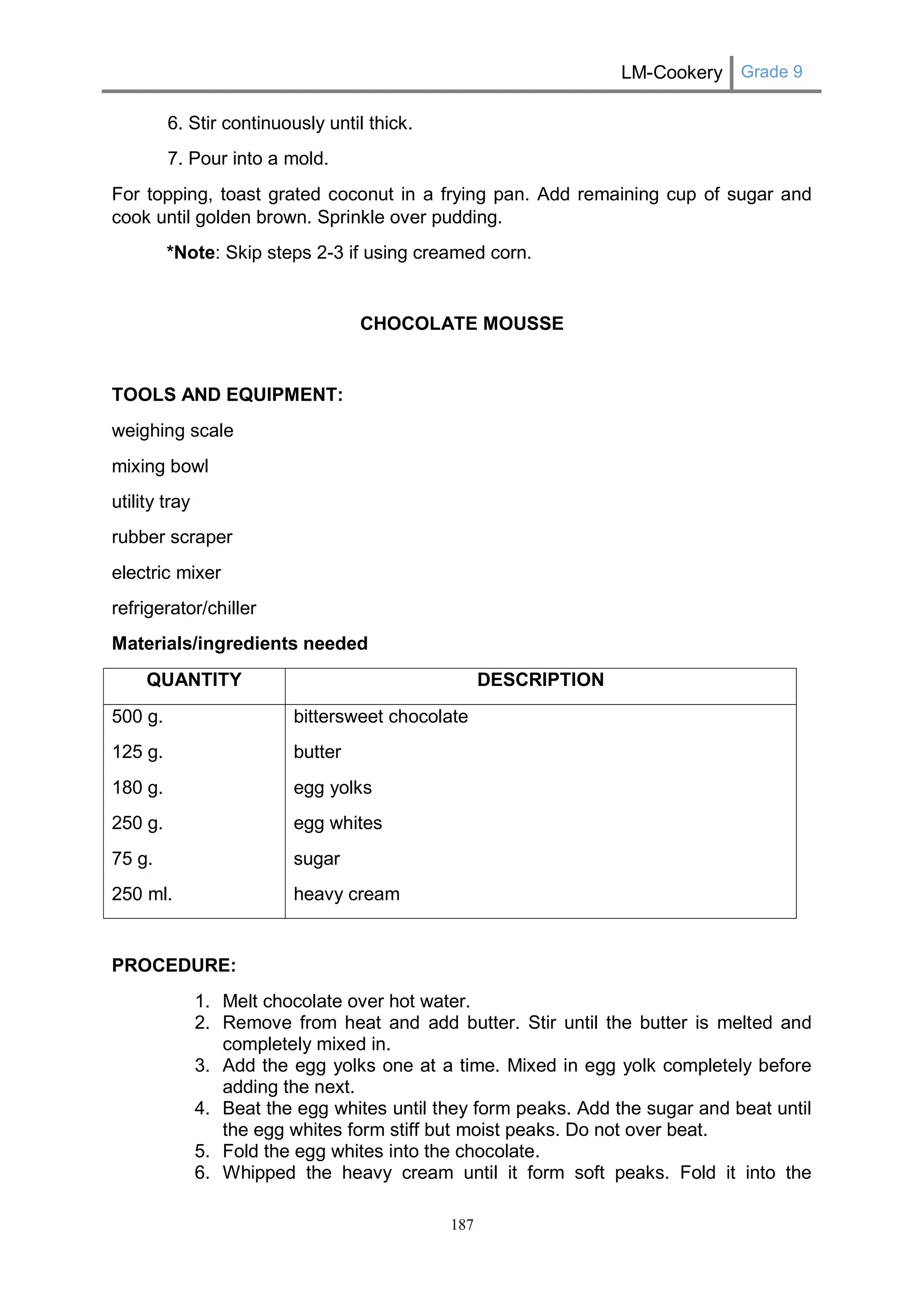 LM-Cookery Grade 9 
187 
6. Stir continuously until thick. 
7. Pour into a mold. 
For topping, toast grated coconut in a frying pan. Add remaining cup of sugar and cook until golden brown. Sprinkle over pudding. 
*Note: Skip steps 2-3 if using creamed corn. 
CHOCOLATE MOUSSE 
TOOLS AND EQUIPMENT: 
weighing scale 
mixing bowl 
utility tray 
rubber scraper 
electric mixer 
refrigerator/chiller 
Materials/ingredients needed 
QUANTITY 
DESCRIPTION 
500 g. 
125 g. 
180 g. 
250 g. 
75 g. 
250 ml. 
bittersweet chocolate 
butter 
egg yolks 
egg whites 
sugar 
heavy cream 
PROCEDURE: 
1. Melt chocolate over hot water. 
2. Remove from heat and add butter. Stir until the butter is melted and completely mixed in. 
3. Add the egg yolks one at a time. Mixed in egg yolk completely before adding the next. 
4. Beat the egg whites until they form peaks. Add the sugar and beat until the egg whites form stiff but moist peaks. Do not over beat. 
5. Fold the egg whites into the chocolate. 
6. Whipped the heavy cream until it form soft peaks. Fold it into the  
