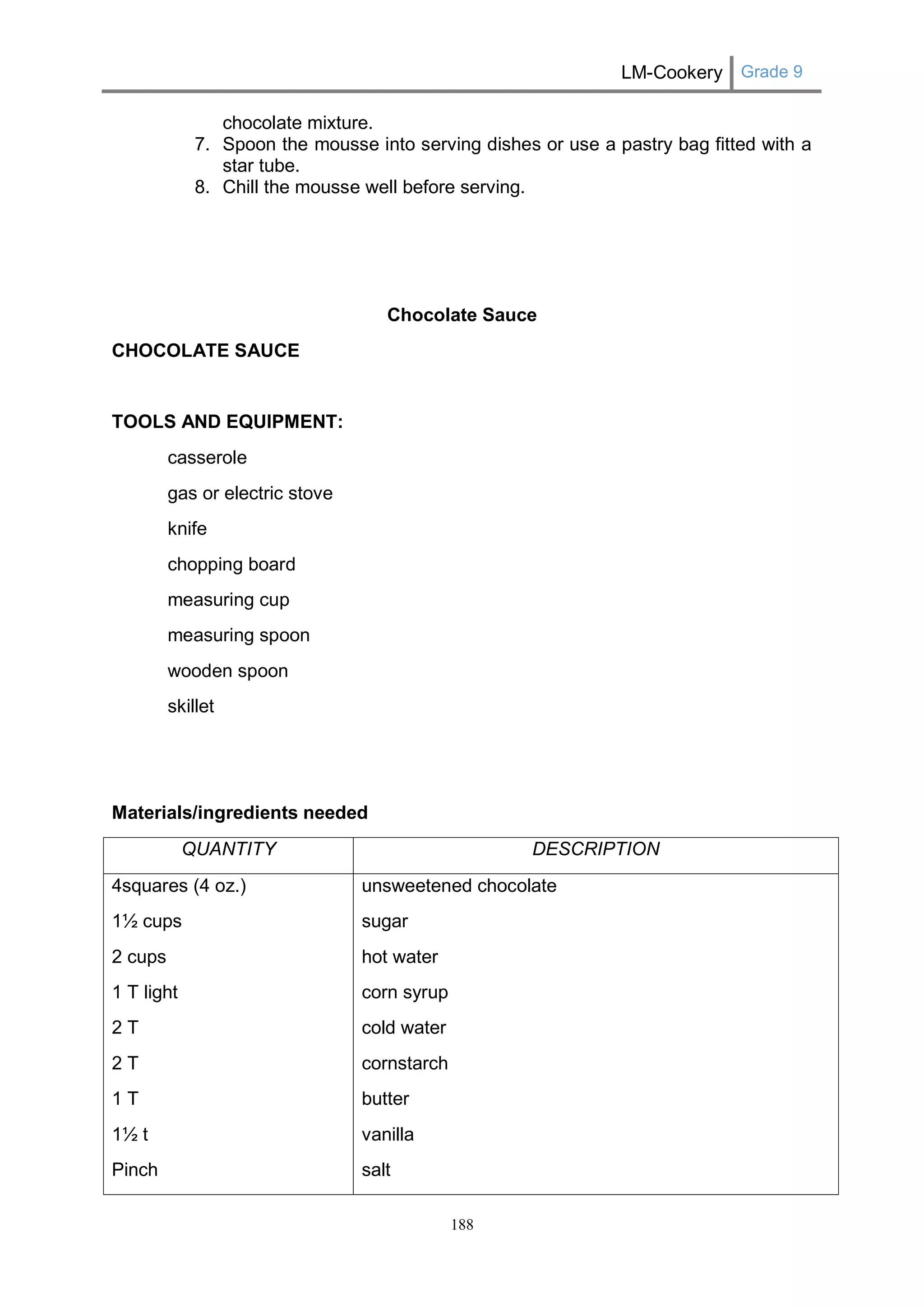 LM-Cookery Grade 9 
188 
chocolate mixture. 
7. Spoon the mousse into serving dishes or use a pastry bag fitted with a star tube. 
8. Chill the mousse well before serving. 
Chocolate Sauce 
CHOCOLATE SAUCE 
TOOLS AND EQUIPMENT: 
casserole 
gas or electric stove 
knife 
chopping board 
measuring cup 
measuring spoon 
wooden spoon 
skillet 
Materials/ingredients needed 
QUANTITY 
DESCRIPTION 
4squares (4 oz.) 
1½ cups 
2 cups 
1 T light 
2 T 
2 T 
1 T 
1½ t 
Pinch unsweetened chocolate sugar hot water corn syrup cold water cornstarch butter 
vanilla salt  