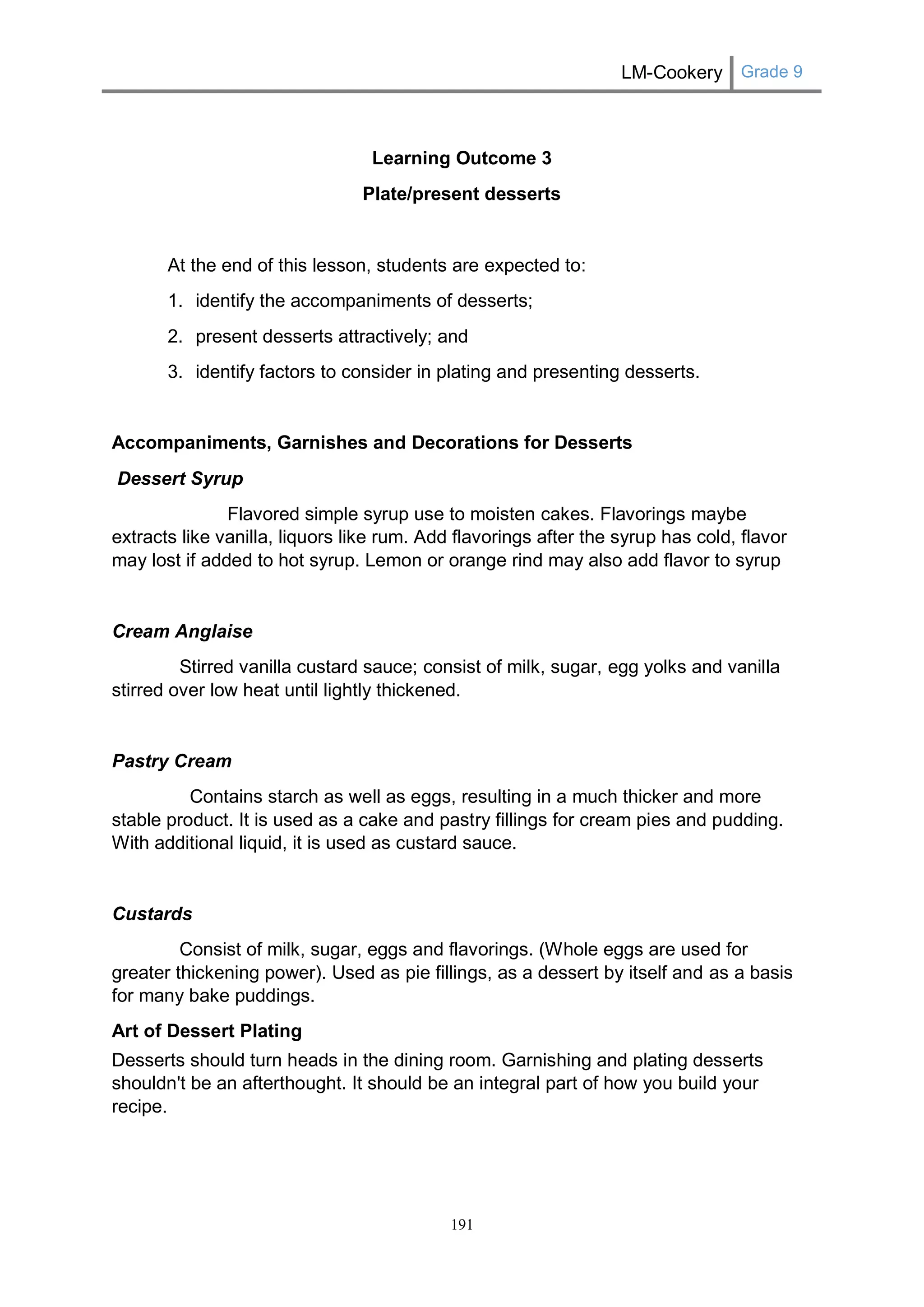 LM-Cookery Grade 9 
191 
Learning Outcome 3 
Plate/present desserts 
At the end of this lesson, students are expected to: 
1. identify the accompaniments of desserts; 
2. present desserts attractively; and 
3. identify factors to consider in plating and presenting desserts. 
Accompaniments, Garnishes and Decorations for Desserts 
Dessert Syrup 
Flavored simple syrup use to moisten cakes. Flavorings maybe extracts like vanilla, liquors like rum. Add flavorings after the syrup has cold, flavor may lost if added to hot syrup. Lemon or orange rind may also add flavor to syrup 
Cream Anglaise 
Stirred vanilla custard sauce; consist of milk, sugar, egg yolks and vanilla stirred over low heat until lightly thickened. 
Pastry Cream 
Contains starch as well as eggs, resulting in a much thicker and more stable product. It is used as a cake and pastry fillings for cream pies and pudding. With additional liquid, it is used as custard sauce. 
Custards 
Consist of milk, sugar, eggs and flavorings. (Whole eggs are used for greater thickening power). Used as pie fillings, as a dessert by itself and as a basis for many bake puddings. Art of Dessert Plating Desserts should turn heads in the dining room. Garnishing and plating desserts shouldn't be an afterthought. It should be an integral part of how you build your recipe.  