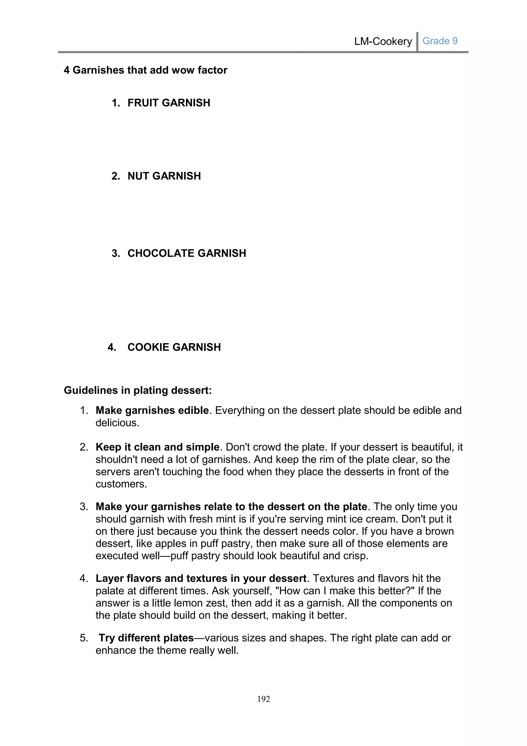 LM-Cookery Grade 9 
192 
4 Garnishes that add wow factor 1. FRUIT GARNISH 
2. NUT GARNISH 
3. CHOCOLATE GARNISH 
4. COOKIE GARNISH Guidelines in plating dessert: 1. Make garnishes edible. Everything on the dessert plate should be edible and delicious. 2. Keep it clean and simple. Don't crowd the plate. If your dessert is beautiful, it shouldn't need a lot of garnishes. And keep the rim of the plate clear, so the servers aren't touching the food when they place the desserts in front of the customers. 3. Make your garnishes relate to the dessert on the plate. The only time you should garnish with fresh mint is if you're serving mint ice cream. Don't put it on there just because you think the dessert needs color. If you have a brown dessert, like apples in puff pastry, then make sure all of those elements are executed well—puff pastry should look beautiful and crisp. 4. Layer flavors and textures in your dessert. Textures and flavors hit the palate at different times. Ask yourself, "How can I make this better?" If the answer is a little lemon zest, then add it as a garnish. All the components on the plate should build on the dessert, making it better. 5. Try different plates—various sizes and shapes. The right plate can add or enhance the theme really well.  