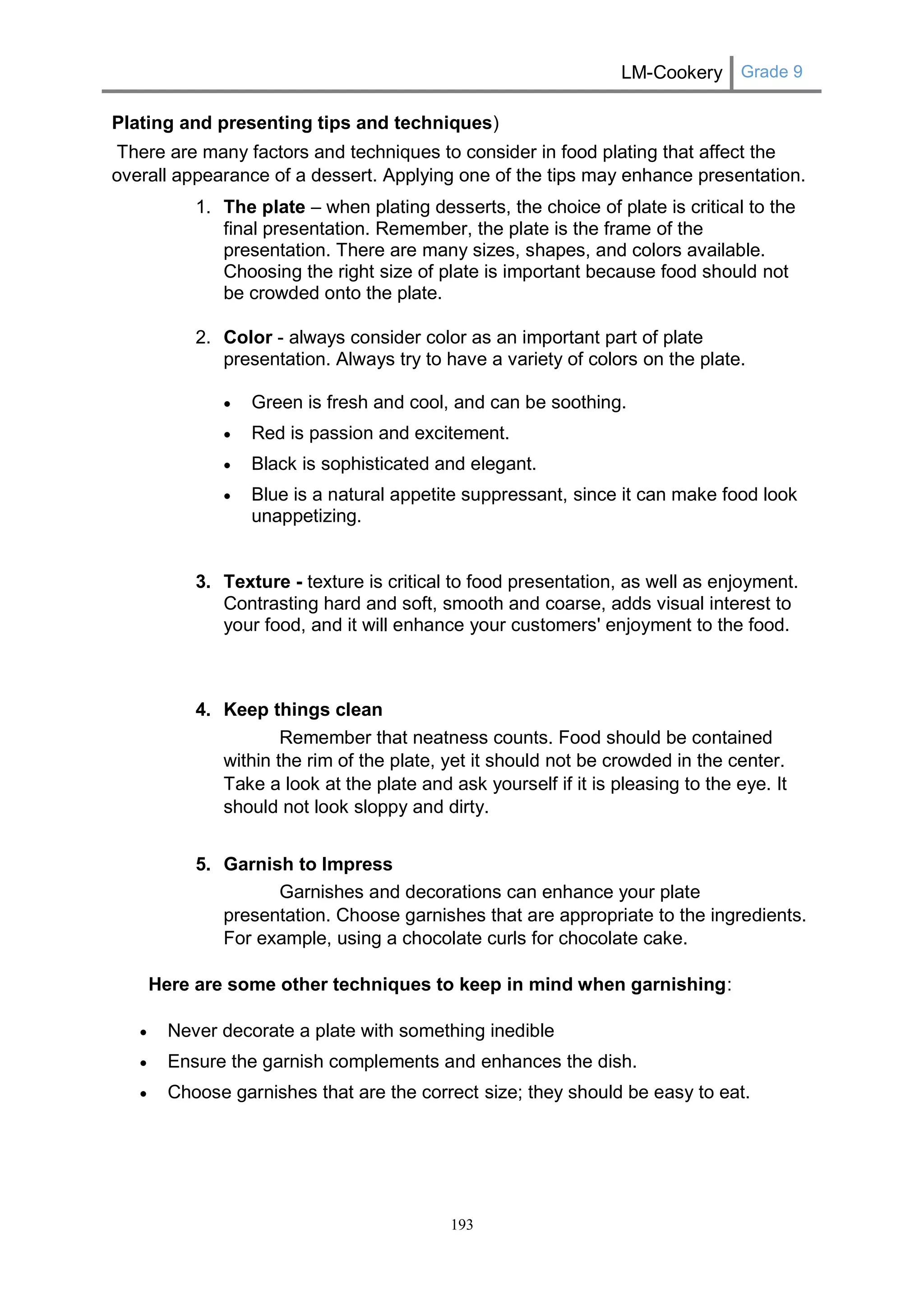 LM-Cookery Grade 9 
193 
Plating and presenting tips and techniques) There are many factors and techniques to consider in food plating that affect the overall appearance of a dessert. Applying one of the tips may enhance presentation. 1. The plate – when plating desserts, the choice of plate is critical to the final presentation. Remember, the plate is the frame of the presentation. There are many sizes, shapes, and colors available. Choosing the right size of plate is important because food should not be crowded onto the plate. 2. Color - always consider color as an important part of plate presentation. Always try to have a variety of colors on the plate. 
 Green is fresh and cool, and can be soothing. 
 Red is passion and excitement. 
 Black is sophisticated and elegant. 
 Blue is a natural appetite suppressant, since it can make food look unappetizing. 3. Texture - texture is critical to food presentation, as well as enjoyment. Contrasting hard and soft, smooth and coarse, adds visual interest to your food, and it will enhance your customers' enjoyment to the food. 4. Keep things clean Remember that neatness counts. Food should be contained within the rim of the plate, yet it should not be crowded in the center. Take a look at the plate and ask yourself if it is pleasing to the eye. It should not look sloppy and dirty. 5. Garnish to Impress Garnishes and decorations can enhance your plate presentation. Choose garnishes that are appropriate to the ingredients. For example, using a chocolate curls for chocolate cake. Here are some other techniques to keep in mind when garnishing:  Never decorate a plate with something inedible  Ensure the garnish complements and enhances the dish.  Choose garnishes that are the correct size; they should be easy to eat.  