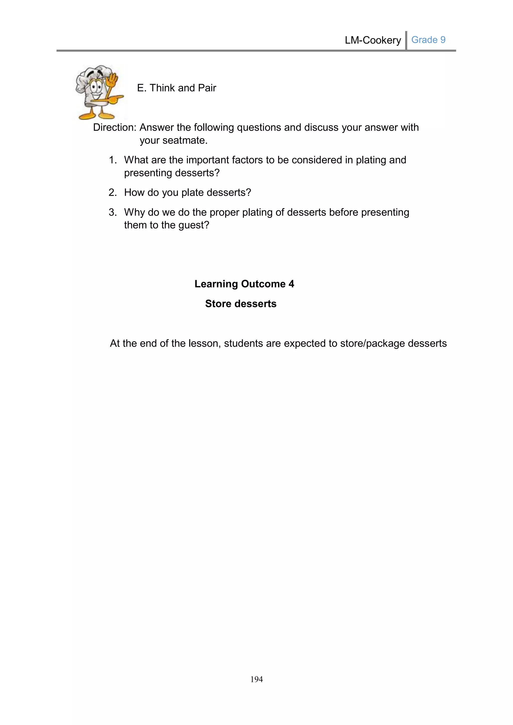 LM-Cookery Grade 9 
194 
E. Think and Pair 
Direction: Answer the following questions and discuss your answer with your seatmate. 
1. What are the important factors to be considered in plating and presenting desserts? 
2. How do you plate desserts? 
3. Why do we do the proper plating of desserts before presenting them to the guest? 
Learning Outcome 4 
Store desserts 
At the end of the lesson, students are expected to store/package desserts  