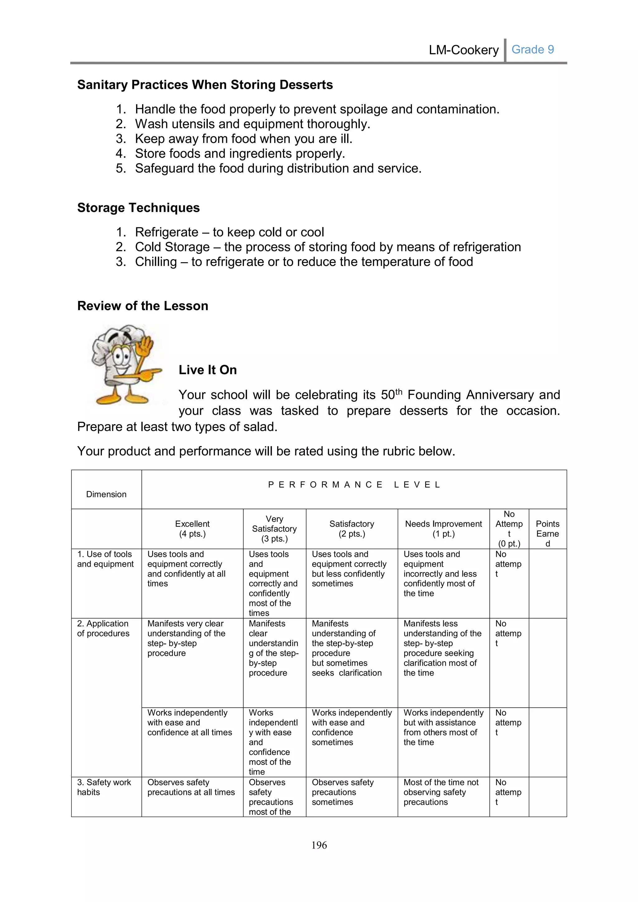 LM-Cookery Grade 9 
196 
Sanitary Practices When Storing Desserts 
1. Handle the food properly to prevent spoilage and contamination. 
2. Wash utensils and equipment thoroughly. 
3. Keep away from food when you are ill. 
4. Store foods and ingredients properly. 
5. Safeguard the food during distribution and service. 
Storage Techniques 
1. Refrigerate – to keep cold or cool 
2. Cold Storage – the process of storing food by means of refrigeration 
3. Chilling – to refrigerate or to reduce the temperature of food 
Review of the Lesson 
Live It On 
Your school will be celebrating its 50th Founding Anniversary and your class was tasked to prepare desserts for the occasion. Prepare at least two types of salad. 
Your product and performance will be rated using the rubric below. 
Dimension 
P E R F O R M A N C E L E V E L 
Excellent 
(4 pts.) 
Very Satisfactory 
(3 pts.) 
Satisfactory 
(2 pts.) 
Needs Improvement 
(1 pt.) 
No Attempt 
(0 pt.) 
Points 
Earned 
1. Use of tools and equipment 
Uses tools and equipment correctly and confidently at all times 
Uses tools and equipment correctly and confidently most of the times 
Uses tools and equipment correctly but less confidently sometimes 
Uses tools and equipment incorrectly and less confidently most of the time 
No attempt 
2. Application of procedures 
Manifests very clear understanding of the step- by-step procedure 
Manifests clear understanding of the step- by-step procedure 
Manifests understanding of 
the step-by-step procedure 
but sometimes seeks clarification 
Manifests less understanding of the step- by-step procedure seeking clarification most of the time 
No attempt 
Works independently with ease and confidence at all times 
Works independently with ease and confidence most of the time 
Works independently with ease and confidence sometimes 
Works independently but with assistance from others most of the time 
No attempt 
3. Safety work habits 
Observes safety precautions at all times 
Observes safety precautions most of the 
Observes safety precautions sometimes 
Most of the time not observing safety precautions 
No attempt 
 