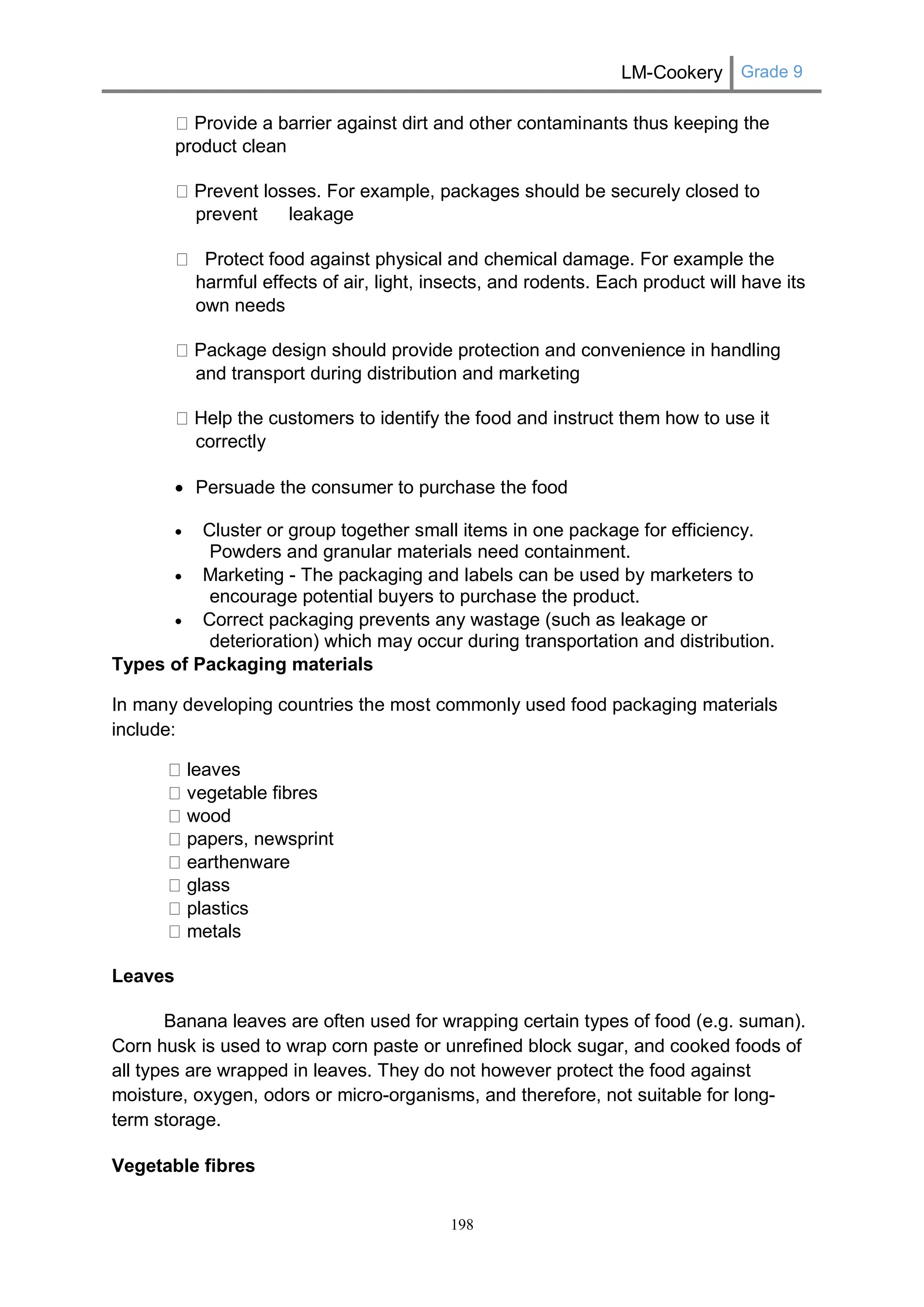 LM-Cookery Grade 9 
198 
Provide a barrier against dirt and other contaminants thus keeping the product clean Prevent losses. For example, packages should be securely closed to prevent leakage Protect food against physical and chemical damage. For example the harmful effects of air, light, insects, and rodents. Each product will have its own needs Package design should provide protection and convenience in handling and transport during distribution and marketing Help the customers to identify the food and instruct them how to use it correctly 
 Persuade the consumer to purchase the food  Cluster or group together small items in one package for efficiency. Powders and granular materials need containment.  Marketing - The packaging and labels can be used by marketers to encourage potential buyers to purchase the product.  Correct packaging prevents any wastage (such as leakage or deterioration) which may occur during transportation and distribution. 
Types of Packaging materials 
In many developing countries the most commonly used food packaging materials include: leaves vegetable fibres wood papers, newsprint earthenware glass plastics metals 
Leaves 
Banana leaves are often used for wrapping certain types of food (e.g. suman). Corn husk is used to wrap corn paste or unrefined block sugar, and cooked foods of all types are wrapped in leaves. They do not however protect the food against moisture, oxygen, odors or micro-organisms, and therefore, not suitable for long- term storage. 
Vegetable fibres  