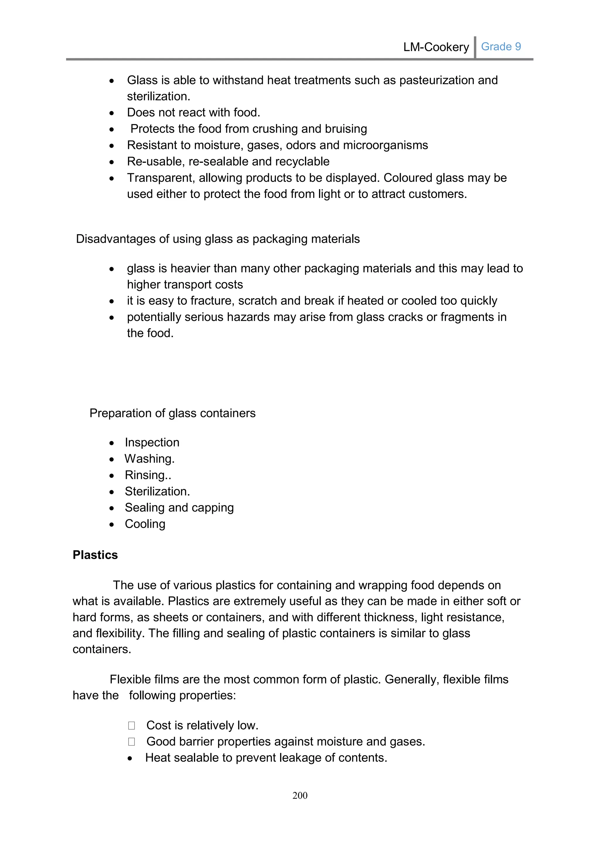 LM-Cookery Grade 9 
200 
 Glass is able to withstand heat treatments such as pasteurization and sterilization. 
 Does not react with food. 
 Protects the food from crushing and bruising 
 Resistant to moisture, gases, odors and microorganisms 
 Re-usable, re-sealable and recyclable 
 Transparent, allowing products to be displayed. Coloured glass may be used either to protect the food from light or to attract customers. 
Disadvantages of using glass as packaging materials 
 glass is heavier than many other packaging materials and this may lead to higher transport costs 
 it is easy to fracture, scratch and break if heated or cooled too quickly 
 potentially serious hazards may arise from glass cracks or fragments in the food. 
Preparation of glass containers 
 Inspection 
 Washing. 
 Rinsing.. 
 Sterilization. 
 Sealing and capping 
 Cooling 
Plastics 
The use of various plastics for containing and wrapping food depends on what is available. Plastics are extremely useful as they can be made in either soft or hard forms, as sheets or containers, and with different thickness, light resistance, and flexibility. The filling and sealing of plastic containers is similar to glass containers. 
Flexible films are the most common form of plastic. Generally, flexible films have the following properties: Cost is relatively low. Good barrier properties against moisture and gases. 
 Heat sealable to prevent leakage of contents.  