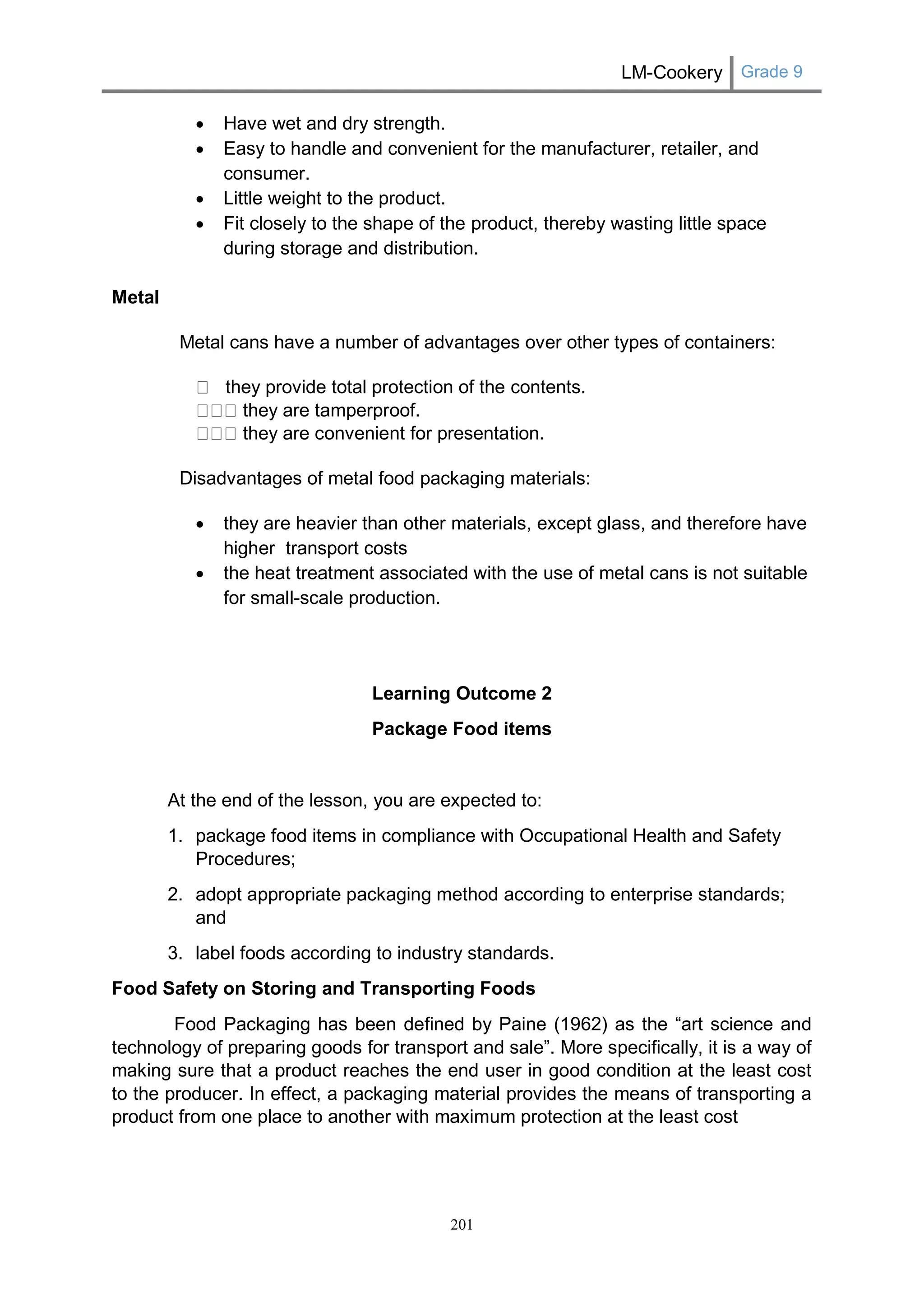 LM-Cookery Grade 9 
201 
 Have wet and dry strength. 
 Easy to handle and convenient for the manufacturer, retailer, and consumer. 
 Little weight to the product. 
 Fit closely to the shape of the product, thereby wasting little space during storage and distribution. 
Metal 
Metal cans have a number of advantages over other types of containers: they provide total protection of the contents. they are tamperproof. they are convenient for presentation. 
Disadvantages of metal food packaging materials: 
 they are heavier than other materials, except glass, and therefore have higher transport costs 
 the heat treatment associated with the use of metal cans is not suitable for small-scale production. 
Learning Outcome 2 
Package Food items 
At the end of the lesson, you are expected to: 
1. package food items in compliance with Occupational Health and Safety Procedures; 
2. adopt appropriate packaging method according to enterprise standards; and 
3. label foods according to industry standards. 
Food Safety on Storing and Transporting Foods 
Food Packaging has been defined by Paine (1962) as the “art science and technology of preparing goods for transport and sale”. More specifically, it is a way of making sure that a product reaches the end user in good condition at the least cost to the producer. In effect, a packaging material provides the means of transporting a product from one place to another with maximum protection at the least cost 
 