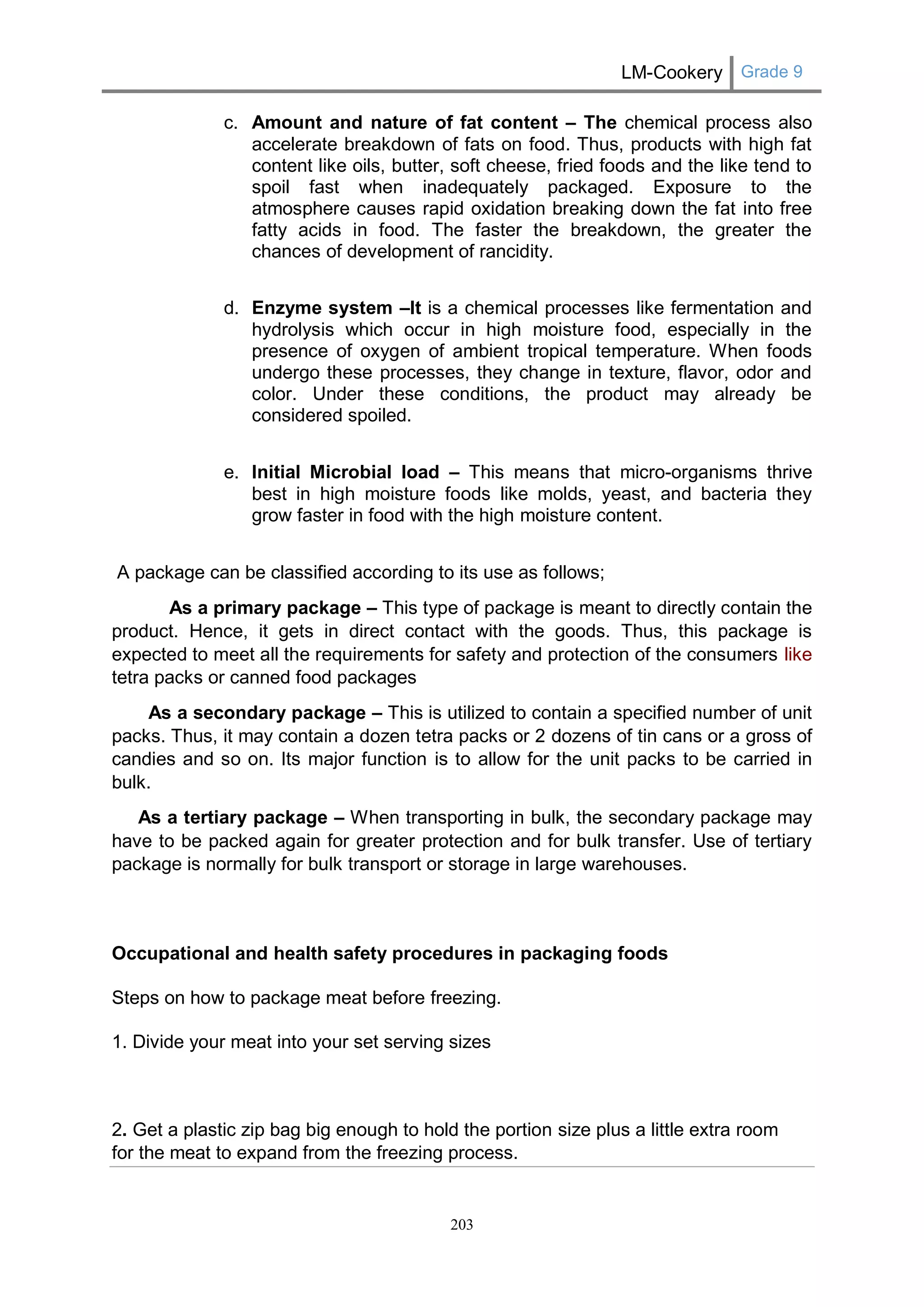 LM-Cookery Grade 9 
203 
c. Amount and nature of fat content – The chemical process also accelerate breakdown of fats on food. Thus, products with high fat content like oils, butter, soft cheese, fried foods and the like tend to spoil fast when inadequately packaged. Exposure to the atmosphere causes rapid oxidation breaking down the fat into free fatty acids in food. The faster the breakdown, the greater the chances of development of rancidity. 
d. Enzyme system –It is a chemical processes like fermentation and hydrolysis which occur in high moisture food, especially in the presence of oxygen of ambient tropical temperature. When foods undergo these processes, they change in texture, flavor, odor and color. Under these conditions, the product may already be considered spoiled. 
e. Initial Microbial load – This means that micro-organisms thrive best in high moisture foods like molds, yeast, and bacteria they grow faster in food with the high moisture content. 
A package can be classified according to its use as follows; 
As a primary package – This type of package is meant to directly contain the product. Hence, it gets in direct contact with the goods. Thus, this package is expected to meet all the requirements for safety and protection of the consumers like tetra packs or canned food packages 
As a secondary package – This is utilized to contain a specified number of unit packs. Thus, it may contain a dozen tetra packs or 2 dozens of tin cans or a gross of candies and so on. Its major function is to allow for the unit packs to be carried in bulk. 
As a tertiary package – When transporting in bulk, the secondary package may have to be packed again for greater protection and for bulk transfer. Use of tertiary package is normally for bulk transport or storage in large warehouses. Occupational and health safety procedures in packaging foods Steps on how to package meat before freezing. 1. Divide your meat into your set serving sizes 2. Get a plastic zip bag big enough to hold the portion size plus a little extra room for the meat to expand from the freezing process.  