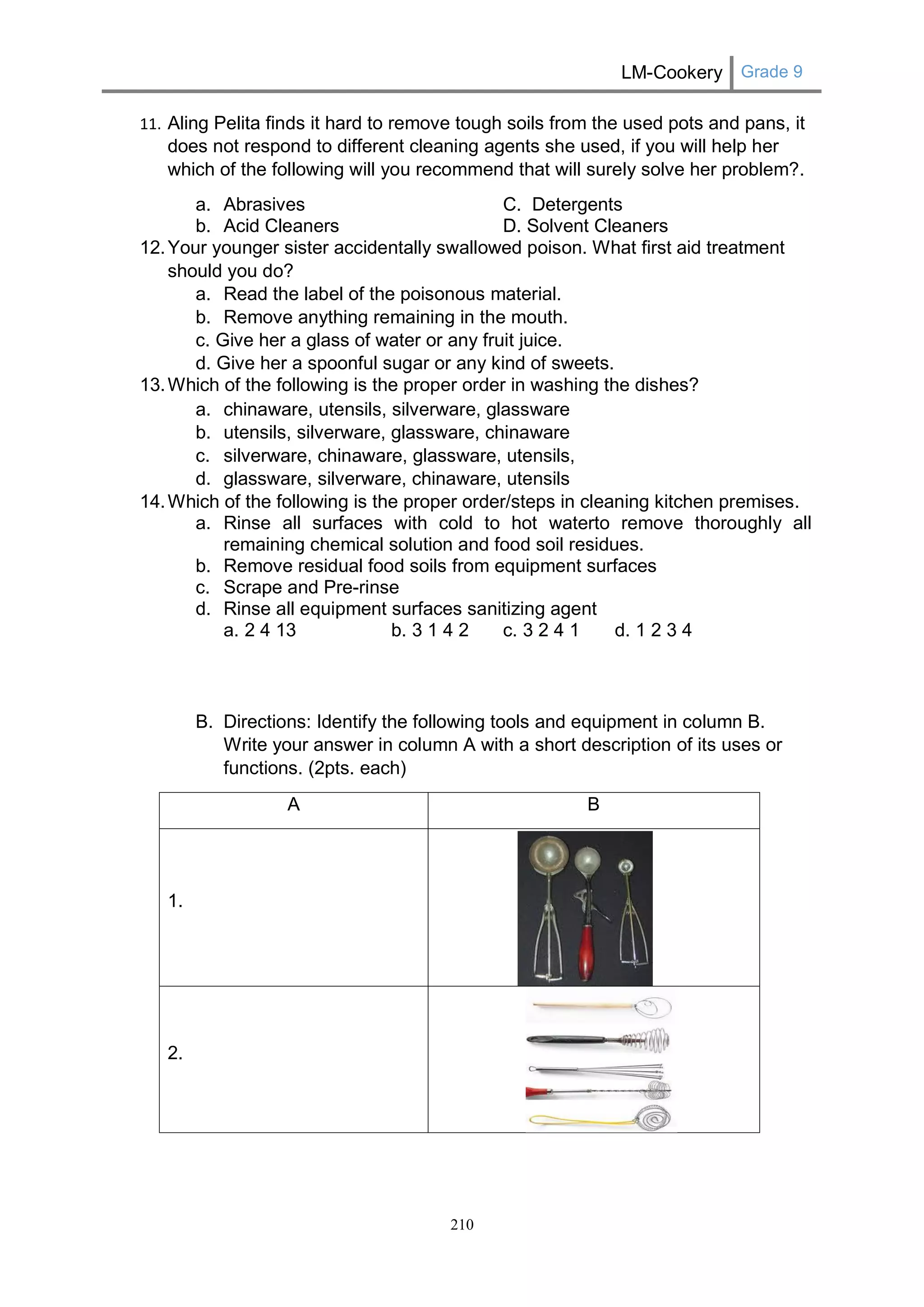 LM-Cookery Grade 9 
210 
11. Aling Pelita finds it hard to remove tough soils from the used pots and pans, it does not respond to different cleaning agents she used, if you will help her which of the following will you recommend that will surely solve her problem?. 
a. Abrasives C. Detergents 
b. Acid Cleaners D. Solvent Cleaners 
12. Your younger sister accidentally swallowed poison. What first aid treatment should you do? 
a. Read the label of the poisonous material. 
b. Remove anything remaining in the mouth. 
c. Give her a glass of water or any fruit juice. 
d. Give her a spoonful sugar or any kind of sweets. 
13. Which of the following is the proper order in washing the dishes? 
a. chinaware, utensils, silverware, glassware 
b. utensils, silverware, glassware, chinaware 
c. silverware, chinaware, glassware, utensils, 
d. glassware, silverware, chinaware, utensils 
14. Which of the following is the proper order/steps in cleaning kitchen premises. 
a. Rinse all surfaces with cold to hot waterto remove thoroughly all remaining chemical solution and food soil residues. 
b. Remove residual food soils from equipment surfaces 
c. Scrape and Pre-rinse 
d. Rinse all equipment surfaces sanitizing agent 
a. 2 4 13 b. 3 1 4 2 c. 3 2 4 1 d. 1 2 3 4 
B. Directions: Identify the following tools and equipment in column B. Write your answer in column A with a short description of its uses or functions. (2pts. each) 
A 
B 
1. 
2. 
 