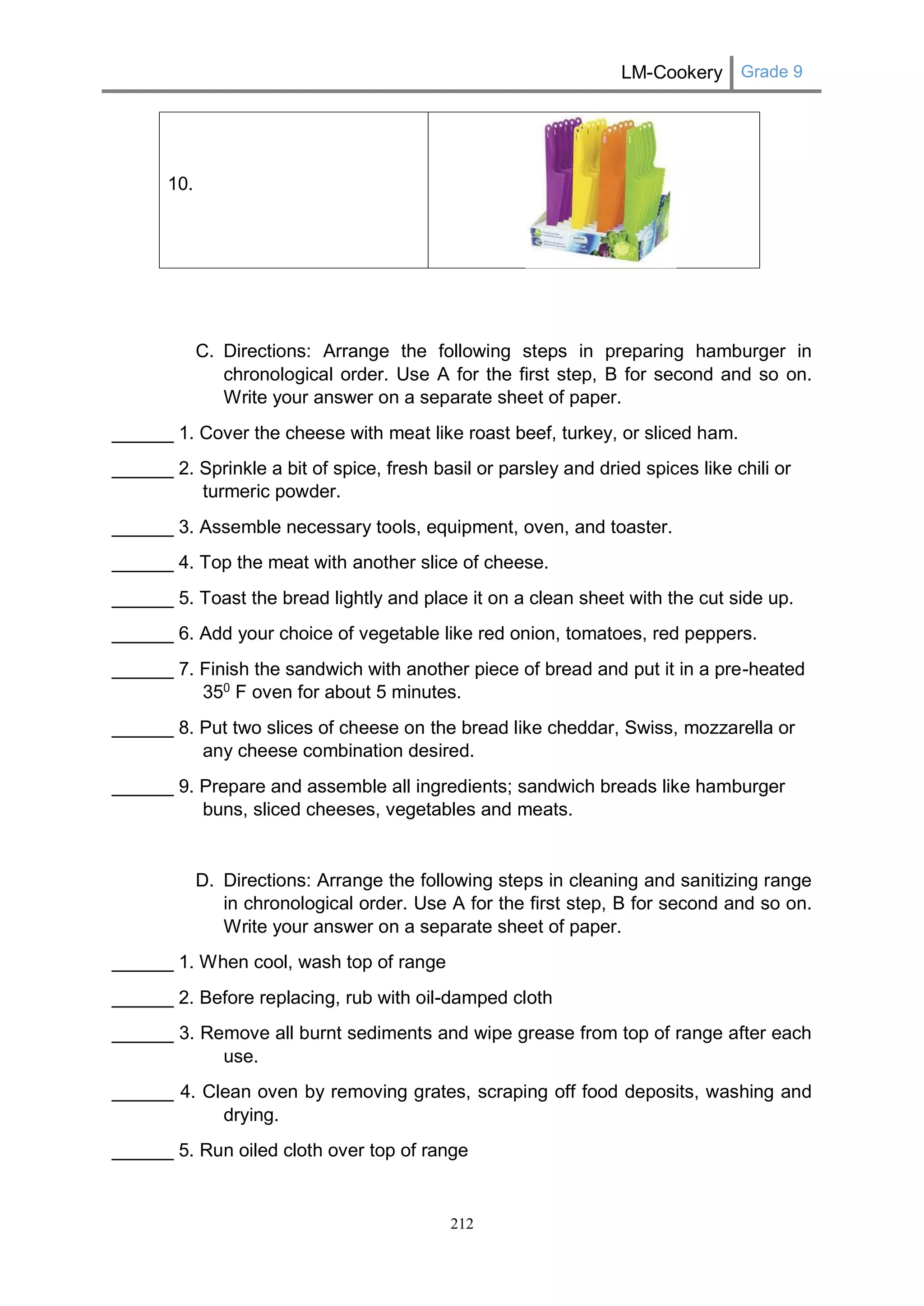LM-Cookery Grade 9 
212 
10. 
C. Directions: Arrange the following steps in preparing hamburger in chronological order. Use A for the first step, B for second and so on. Write your answer on a separate sheet of paper. 
______ 1. Cover the cheese with meat like roast beef, turkey, or sliced ham. 
______ 2. Sprinkle a bit of spice, fresh basil or parsley and dried spices like chili or turmeric powder. 
______ 3. Assemble necessary tools, equipment, oven, and toaster. 
______ 4. Top the meat with another slice of cheese. 
______ 5. Toast the bread lightly and place it on a clean sheet with the cut side up. 
______ 6. Add your choice of vegetable like red onion, tomatoes, red peppers. 
______ 7. Finish the sandwich with another piece of bread and put it in a pre-heated 350 F oven for about 5 minutes. 
______ 8. Put two slices of cheese on the bread like cheddar, Swiss, mozzarella or any cheese combination desired. 
______ 9. Prepare and assemble all ingredients; sandwich breads like hamburger buns, sliced cheeses, vegetables and meats. 
D. Directions: Arrange the following steps in cleaning and sanitizing range in chronological order. Use A for the first step, B for second and so on. Write your answer on a separate sheet of paper. 
______ 1. When cool, wash top of range 
______ 2. Before replacing, rub with oil-damped cloth 
______ 3. Remove all burnt sediments and wipe grease from top of range after each use. 
______ 4. Clean oven by removing grates, scraping off food deposits, washing and drying. 
______ 5. Run oiled cloth over top of range  