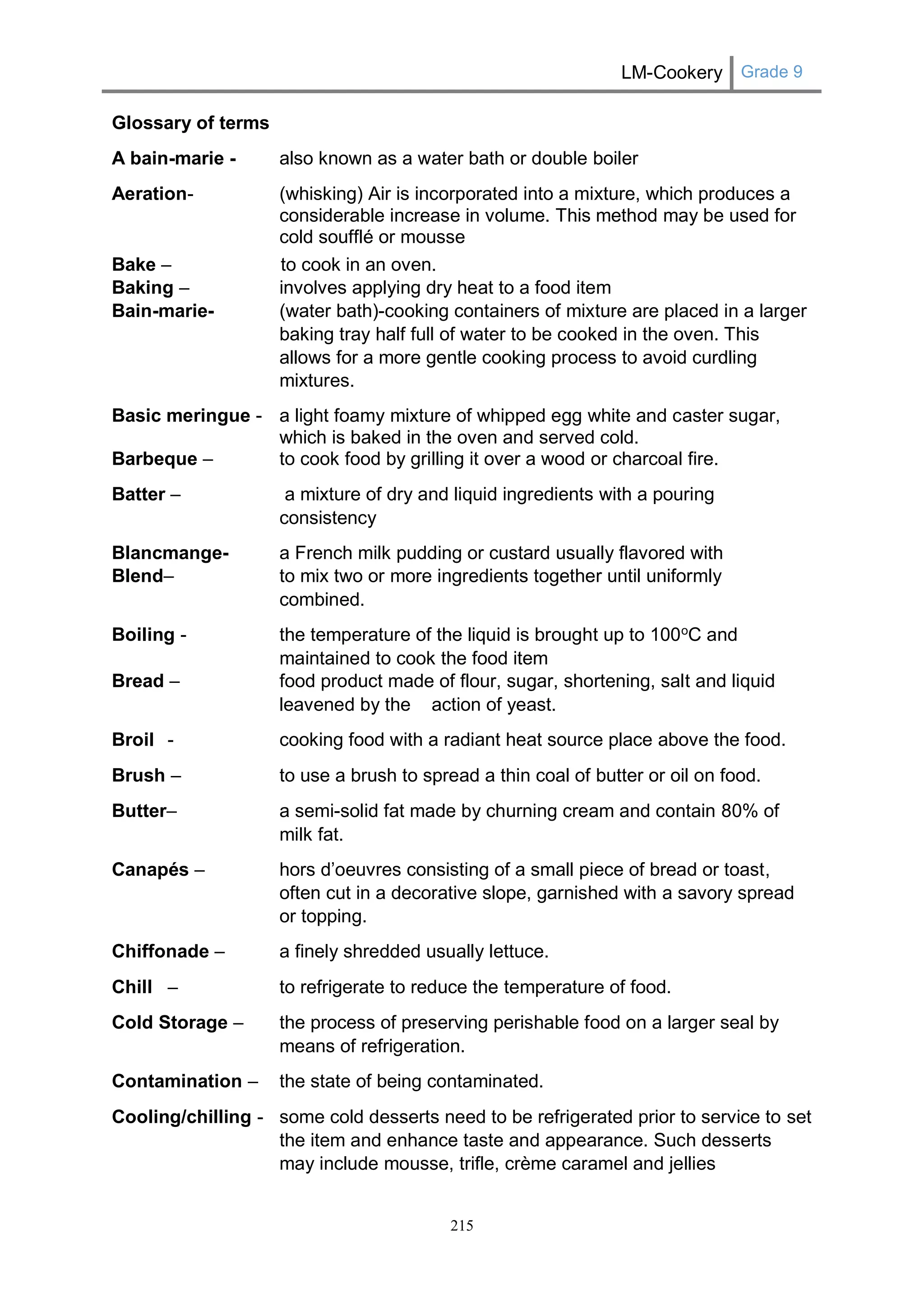 LM-Cookery Grade 9 
215 
Glossary of terms 
A bain-marie - also known as a water bath or double boiler 
Aeration- (whisking) Air is incorporated into a mixture, which produces a considerable increase in volume. This method may be used for cold soufflé or mousse 
Bake – to cook in an oven. 
Baking – involves applying dry heat to a food item 
Bain-marie- (water bath)-cooking containers of mixture are placed in a larger baking tray half full of water to be cooked in the oven. This allows for a more gentle cooking process to avoid curdling mixtures. 
Basic meringue - a light foamy mixture of whipped egg white and caster sugar, which is baked in the oven and served cold. 
Barbeque – to cook food by grilling it over a wood or charcoal fire. 
Batter – a mixture of dry and liquid ingredients with a pouring consistency 
Blancmange- a French milk pudding or custard usually flavored with 
Blend– to mix two or more ingredients together until uniformly combined. 
Boiling - the temperature of the liquid is brought up to 100oC and maintained to cook the food item 
Bread – food product made of flour, sugar, shortening, salt and liquid leavened by the action of yeast. 
Broil - cooking food with a radiant heat source place above the food. 
Brush – to use a brush to spread a thin coal of butter or oil on food. 
Butter– a semi-solid fat made by churning cream and contain 80% of milk fat. 
Canapés – hors d’oeuvres consisting of a small piece of bread or toast, often cut in a decorative slope, garnished with a savory spread or topping. 
Chiffonade – a finely shredded usually lettuce. 
Chill – to refrigerate to reduce the temperature of food. 
Cold Storage – the process of preserving perishable food on a larger seal by means of refrigeration. 
Contamination – the state of being contaminated. 
Cooling/chilling - some cold desserts need to be refrigerated prior to service to set the item and enhance taste and appearance. Such desserts may include mousse, trifle, crème caramel and jellies  