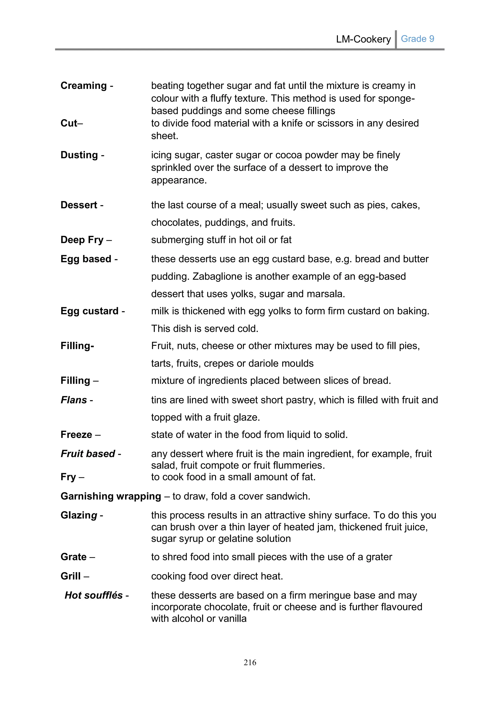 LM-Cookery Grade 9 
216 
Creaming - beating together sugar and fat until the mixture is creamy in colour with a fluffy texture. This method is used for sponge- based puddings and some cheese fillings 
Cut– to divide food material with a knife or scissors in any desired sheet. 
Dusting - icing sugar, caster sugar or cocoa powder may be finely sprinkled over the surface of a dessert to improve the appearance. 
Dessert - the last course of a meal; usually sweet such as pies, cakes, chocolates, puddings, and fruits. 
Deep Fry – submerging stuff in hot oil or fat 
Egg based - these desserts use an egg custard base, e.g. bread and butter pudding. Zabaglione is another example of an egg-based dessert that uses yolks, sugar and marsala. 
Egg custard - milk is thickened with egg yolks to form firm custard on baking. This dish is served cold. 
Filling- Fruit, nuts, cheese or other mixtures may be used to fill pies, tarts, fruits, crepes or dariole moulds 
Filling – mixture of ingredients placed between slices of bread. 
Flans - tins are lined with sweet short pastry, which is filled with fruit and topped with a fruit glaze. 
Freeze – state of water in the food from liquid to solid. 
Fruit based - any dessert where fruit is the main ingredient, for example, fruit salad, fruit compote or fruit flummeries. 
Fry – to cook food in a small amount of fat. 
Garnishing wrapping – to draw, fold a cover sandwich. 
Glazing - this process results in an attractive shiny surface. To do this you can brush over a thin layer of heated jam, thickened fruit juice, sugar syrup or gelatine solution 
Grate – to shred food into small pieces with the use of a grater 
Grill – cooking food over direct heat. 
Hot soufflés - these desserts are based on a firm meringue base and may incorporate chocolate, fruit or cheese and is further flavoured with alcohol or vanilla  