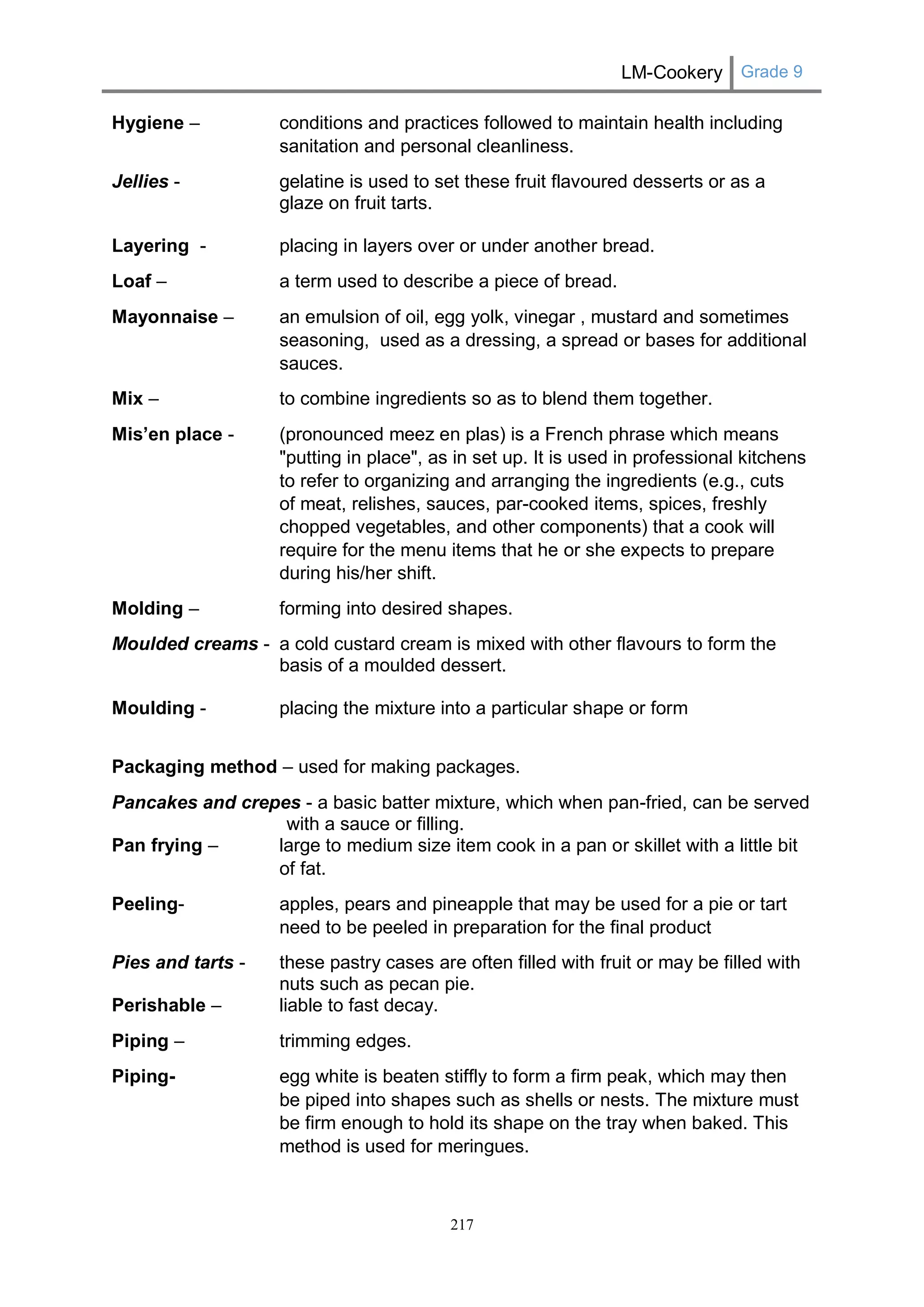 LM-Cookery Grade 9 
217 
Hygiene – conditions and practices followed to maintain health including sanitation and personal cleanliness. 
Jellies - gelatine is used to set these fruit flavoured desserts or as a glaze on fruit tarts. 
Layering - placing in layers over or under another bread. 
Loaf – a term used to describe a piece of bread. 
Mayonnaise – an emulsion of oil, egg yolk, vinegar , mustard and sometimes seasoning, used as a dressing, a spread or bases for additional sauces. 
Mix – to combine ingredients so as to blend them together. Mis’en place - (pronounced meez en plas) is a French phrase which means "putting in place", as in set up. It is used in professional kitchens to refer to organizing and arranging the ingredients (e.g., cuts of meat, relishes, sauces, par-cooked items, spices, freshly chopped vegetables, and other components) that a cook will require for the menu items that he or she expects to prepare during his/her shift. 
Molding – forming into desired shapes. 
Moulded creams - a cold custard cream is mixed with other flavours to form the basis of a moulded dessert. 
Moulding - placing the mixture into a particular shape or form 
Packaging method – used for making packages. 
Pancakes and crepes - a basic batter mixture, which when pan-fried, can be served with a sauce or filling. 
Pan frying – large to medium size item cook in a pan or skillet with a little bit of fat. 
Peeling- apples, pears and pineapple that may be used for a pie or tart need to be peeled in preparation for the final product 
Pies and tarts - these pastry cases are often filled with fruit or may be filled with nuts such as pecan pie. 
Perishable – liable to fast decay. 
Piping – trimming edges. 
Piping- egg white is beaten stiffly to form a firm peak, which may then be piped into shapes such as shells or nests. The mixture must be firm enough to hold its shape on the tray when baked. This method is used for meringues.  