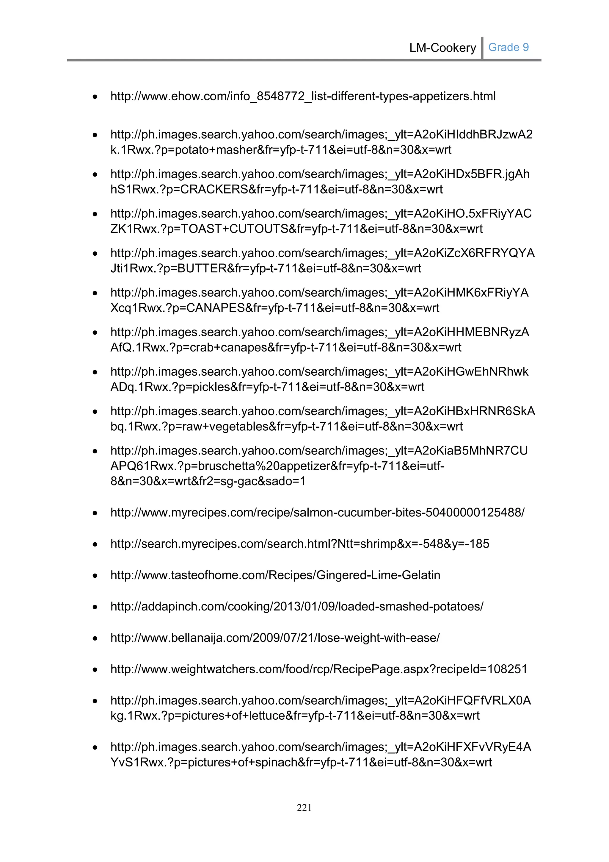 LM-Cookery Grade 9 
221 
 http://www.ehow.com/info_8548772_list-different-types-appetizers.html 
 http://ph.images.search.yahoo.com/search/images;_ylt=A2oKiHIddhBRJzwA2k.1Rwx.?p=potato+masher&fr=yfp-t-711&ei=utf-8&n=30&x=wrt 
 http://ph.images.search.yahoo.com/search/images;_ylt=A2oKiHDx5BFR.jgAhhS1Rwx.?p=CRACKERS&fr=yfp-t-711&ei=utf-8&n=30&x=wrt 
 http://ph.images.search.yahoo.com/search/images;_ylt=A2oKiHO.5xFRiyYACZK1Rwx.?p=TOAST+CUTOUTS&fr=yfp-t-711&ei=utf-8&n=30&x=wrt 
 http://ph.images.search.yahoo.com/search/images;_ylt=A2oKiZcX6RFRYQYAJti1Rwx.?p=BUTTER&fr=yfp-t-711&ei=utf-8&n=30&x=wrt 
 http://ph.images.search.yahoo.com/search/images;_ylt=A2oKiHMK6xFRiyYAXcq1Rwx.?p=CANAPES&fr=yfp-t-711&ei=utf-8&n=30&x=wrt 
 http://ph.images.search.yahoo.com/search/images;_ylt=A2oKiHHMEBNRyzAAfQ.1Rwx.?p=crab+canapes&fr=yfp-t-711&ei=utf-8&n=30&x=wrt 
 http://ph.images.search.yahoo.com/search/images;_ylt=A2oKiHGwEhNRhwkADq.1Rwx.?p=pickles&fr=yfp-t-711&ei=utf-8&n=30&x=wrt 
 http://ph.images.search.yahoo.com/search/images;_ylt=A2oKiHBxHRNR6SkAbq.1Rwx.?p=raw+vegetables&fr=yfp-t-711&ei=utf-8&n=30&x=wrt 
 http://ph.images.search.yahoo.com/search/images;_ylt=A2oKiaB5MhNR7CUAPQ61Rwx.?p=bruschetta%20appetizer&fr=yfp-t-711&ei=utf- 8&n=30&x=wrt&fr2=sg-gac&sado=1 
 http://www.myrecipes.com/recipe/salmon-cucumber-bites-50400000125488/ 
 http://search.myrecipes.com/search.html?Ntt=shrimp&x=-548&y=-185 
 http://www.tasteofhome.com/Recipes/Gingered-Lime-Gelatin 
 http://addapinch.com/cooking/2013/01/09/loaded-smashed-potatoes/ 
 http://www.bellanaija.com/2009/07/21/lose-weight-with-ease/ 
 http://www.weightwatchers.com/food/rcp/RecipePage.aspx?recipeId=108251 
 http://ph.images.search.yahoo.com/search/images;_ylt=A2oKiHFQFfVRLX0Akg.1Rwx.?p=pictures+of+lettuce&fr=yfp-t-711&ei=utf-8&n=30&x=wrt 
 http://ph.images.search.yahoo.com/search/images;_ylt=A2oKiHFXFvVRyE4AYvS1Rwx.?p=pictures+of+spinach&fr=yfp-t-711&ei=utf-8&n=30&x=wrt 
 