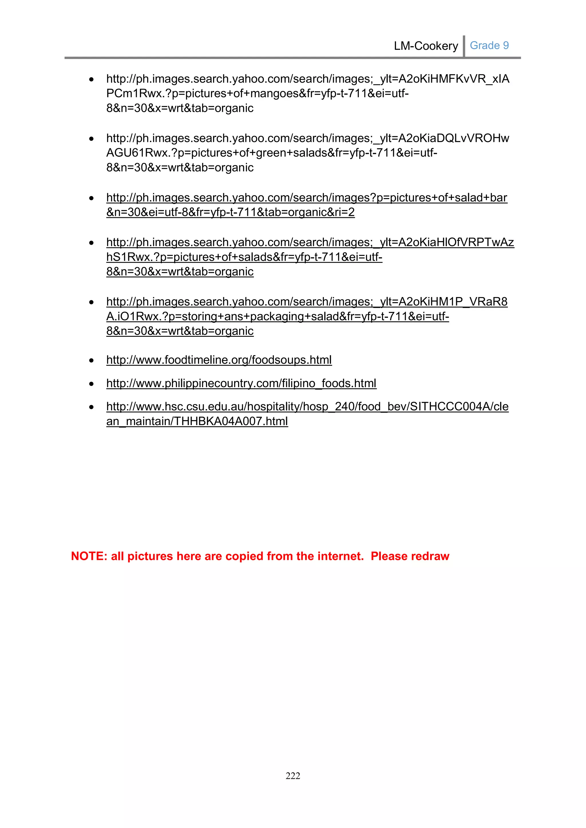 LM-Cookery Grade 9 
222 
 http://ph.images.search.yahoo.com/search/images;_ylt=A2oKiHMFKvVR_xIAPCm1Rwx.?p=pictures+of+mangoes&fr=yfp-t-711&ei=utf- 8&n=30&x=wrt&tab=organic 
 http://ph.images.search.yahoo.com/search/images;_ylt=A2oKiaDQLvVROHwAGU61Rwx.?p=pictures+of+green+salads&fr=yfp-t-711&ei=utf- 8&n=30&x=wrt&tab=organic 
 http://ph.images.search.yahoo.com/search/images?p=pictures+of+salad+bar&n=30&ei=utf-8&fr=yfp-t-711&tab=organic&ri=2 
 http://ph.images.search.yahoo.com/search/images;_ylt=A2oKiaHlOfVRPTwAzhS1Rwx.?p=pictures+of+salads&fr=yfp-t-711&ei=utf- 8&n=30&x=wrt&tab=organic 
 http://ph.images.search.yahoo.com/search/images;_ylt=A2oKiHM1P_VRaR8A.iO1Rwx.?p=storing+ans+packaging+salad&fr=yfp-t-711&ei=utf- 8&n=30&x=wrt&tab=organic 
 http://www.foodtimeline.org/foodsoups.html 
 http://www.philippinecountry.com/filipino_foods.html 
 http://www.hsc.csu.edu.au/hospitality/hosp_240/food_bev/SITHCCC004A/clean_maintain/THHBKA04A007.html 
NOTE: all pictures here are copied from the internet. Please redraw 
