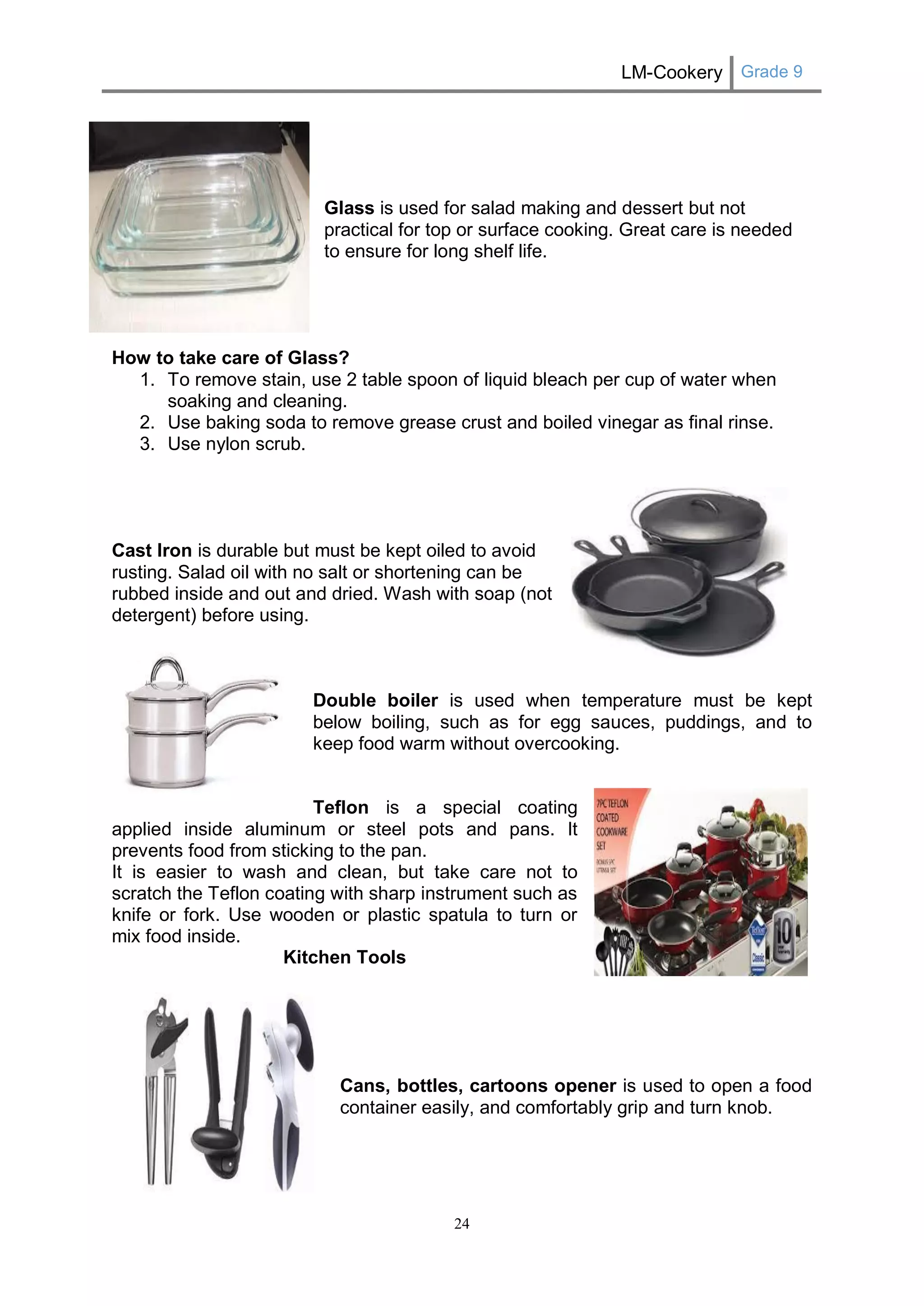 LM-Cookery Grade 9 
24 
Glass is used for salad making and dessert but not practical for top or surface cooking. Great care is needed to ensure for long shelf life. 
How to take care of Glass? 
1. To remove stain, use 2 table spoon of liquid bleach per cup of water when soaking and cleaning. 
2. Use baking soda to remove grease crust and boiled vinegar as final rinse. 
3. Use nylon scrub. 
Cast Iron is durable but must be kept oiled to avoid rusting. Salad oil with no salt or shortening can be rubbed inside and out and dried. Wash with soap (not detergent) before using. 
Double boiler is used when temperature must be kept below boiling, such as for egg sauces, puddings, and to keep food warm without overcooking. 
Teflon is a special coating applied inside aluminum or steel pots and pans. It prevents food from sticking to the pan. 
It is easier to wash and clean, but take care not to scratch the Teflon coating with sharp instrument such as knife or fork. Use wooden or plastic spatula to turn or mix food inside. 
Kitchen Tools 
Cans, bottles, cartoons opener is used to open a food container easily, and comfortably grip and turn knob. 
 