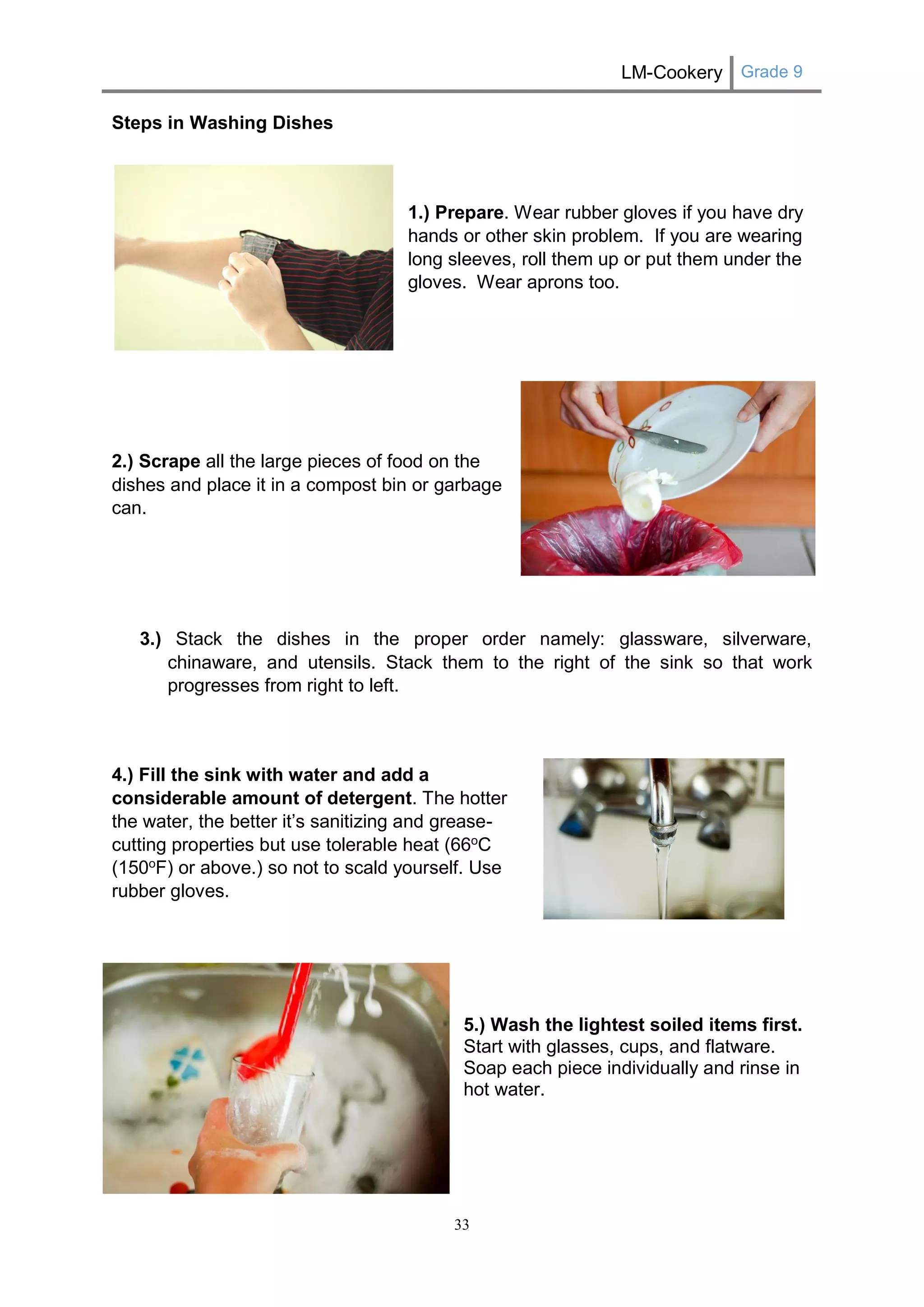 LM-Cookery Grade 9 
33 
Steps in Washing Dishes 
1.) Prepare. Wear rubber gloves if you have dry hands or other skin problem. If you are wearing long sleeves, roll them up or put them under the gloves. Wear aprons too. 
2.) Scrape all the large pieces of food on the dishes and place it in a compost bin or garbage can. 
3.) Stack the dishes in the proper order namely: glassware, silverware, chinaware, and utensils. Stack them to the right of the sink so that work progresses from right to left. 
4.) Fill the sink with water and add a considerable amount of detergent. The hotter the water, the better it’s sanitizing and grease- cutting properties but use tolerable heat (66oC (150oF) or above.) so not to scald yourself. Use rubber gloves. 
5.) Wash the lightest soiled items first. Start with glasses, cups, and flatware. Soap each piece individually and rinse in hot water. 
 