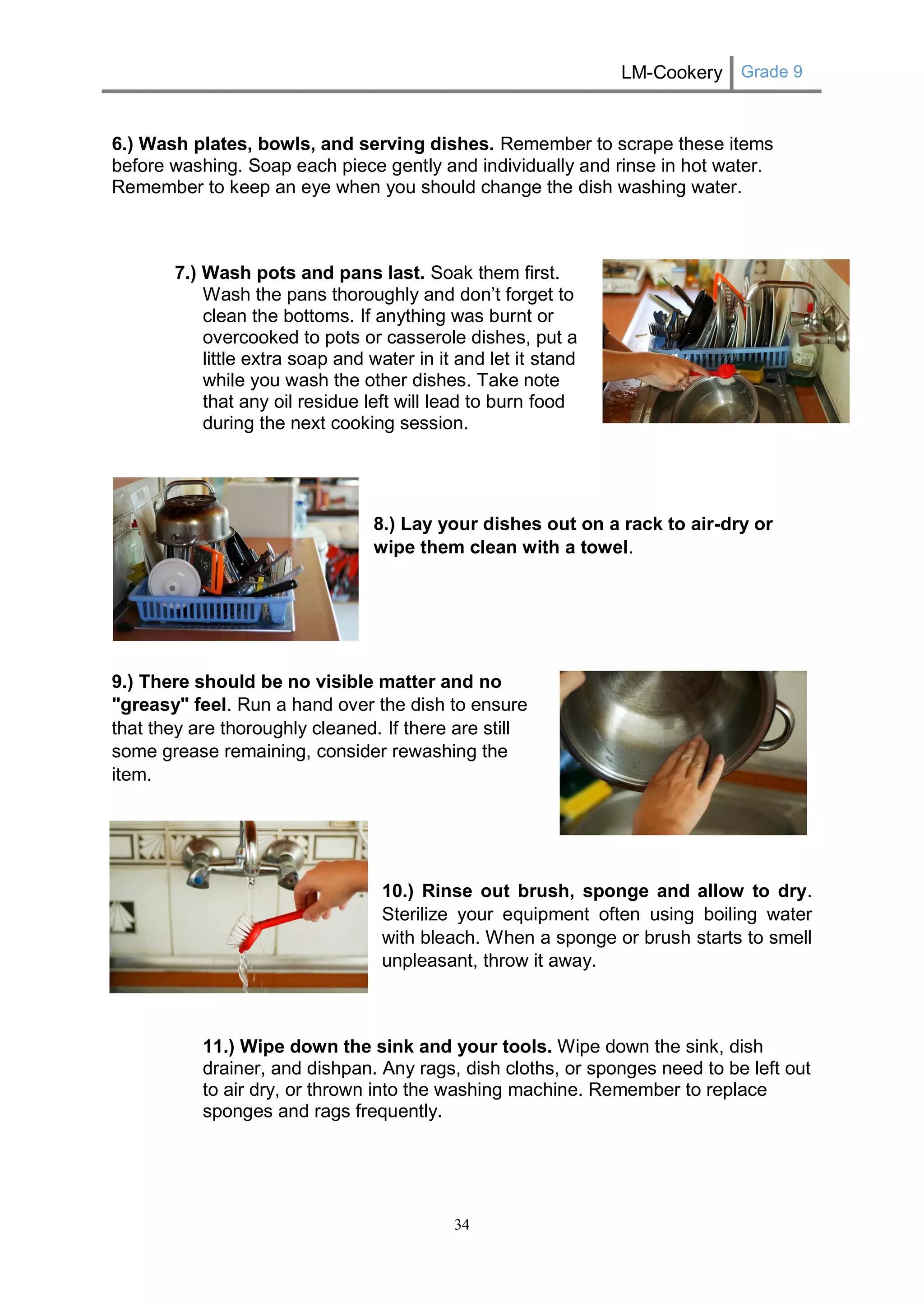 LM-Cookery Grade 9 
34 
6.) Wash plates, bowls, and serving dishes. Remember to scrape these items before washing. Soap each piece gently and individually and rinse in hot water. Remember to keep an eye when you should change the dish washing water. 
7.) Wash pots and pans last. Soak them first. Wash the pans thoroughly and don’t forget to clean the bottoms. If anything was burnt or overcooked to pots or casserole dishes, put a little extra soap and water in it and let it stand while you wash the other dishes. Take note that any oil residue left will lead to burn food during the next cooking session. 
8.) Lay your dishes out on a rack to air-dry or wipe them clean with a towel. 
9.) There should be no visible matter and no "greasy" feel. Run a hand over the dish to ensure that they are thoroughly cleaned. If there are still some grease remaining, consider rewashing the item. 
10.) Rinse out brush, sponge and allow to dry. Sterilize your equipment often using boiling water with bleach. When a sponge or brush starts to smell unpleasant, throw it away. 
11.) Wipe down the sink and your tools. Wipe down the sink, dish drainer, and dishpan. Any rags, dish cloths, or sponges need to be left out to air dry, or thrown into the washing machine. Remember to replace sponges and rags frequently. 
 