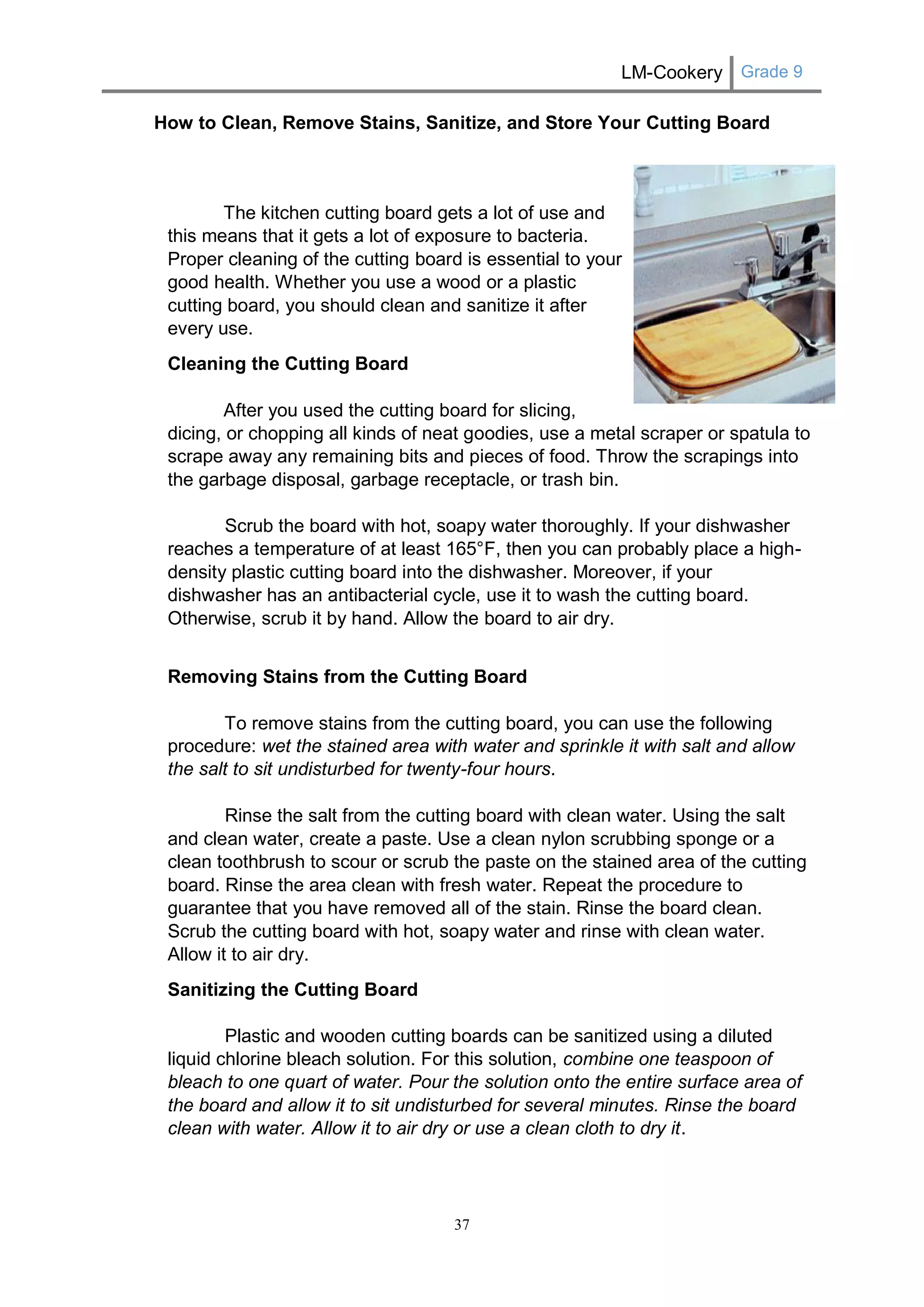 LM-Cookery Grade 9 
37 
How to Clean, Remove Stains, Sanitize, and Store Your Cutting Board 
The kitchen cutting board gets a lot of use and this means that it gets a lot of exposure to bacteria. Proper cleaning of the cutting board is essential to your good health. Whether you use a wood or a plastic cutting board, you should clean and sanitize it after every use. 
Cleaning the Cutting Board After you used the cutting board for slicing, dicing, or chopping all kinds of neat goodies, use a metal scraper or spatula to scrape away any remaining bits and pieces of food. Throw the scrapings into the garbage disposal, garbage receptacle, or trash bin. Scrub the board with hot, soapy water thoroughly. If your dishwasher reaches a temperature of at least 165°F, then you can probably place a high- density plastic cutting board into the dishwasher. Moreover, if your dishwasher has an antibacterial cycle, use it to wash the cutting board. Otherwise, scrub it by hand. Allow the board to air dry. 
Removing Stains from the Cutting Board To remove stains from the cutting board, you can use the following procedure: wet the stained area with water and sprinkle it with salt and allow the salt to sit undisturbed for twenty-four hours. Rinse the salt from the cutting board with clean water. Using the salt and clean water, create a paste. Use a clean nylon scrubbing sponge or a clean toothbrush to scour or scrub the paste on the stained area of the cutting board. Rinse the area clean with fresh water. Repeat the procedure to guarantee that you have removed all of the stain. Rinse the board clean. Scrub the cutting board with hot, soapy water and rinse with clean water. Allow it to air dry. 
Sanitizing the Cutting Board Plastic and wooden cutting boards can be sanitized using a diluted liquid chlorine bleach solution. For this solution, combine one teaspoon of bleach to one quart of water. Pour the solution onto the entire surface area of the board and allow it to sit undisturbed for several minutes. Rinse the board clean with water. Allow it to air dry or use a clean cloth to dry it.  