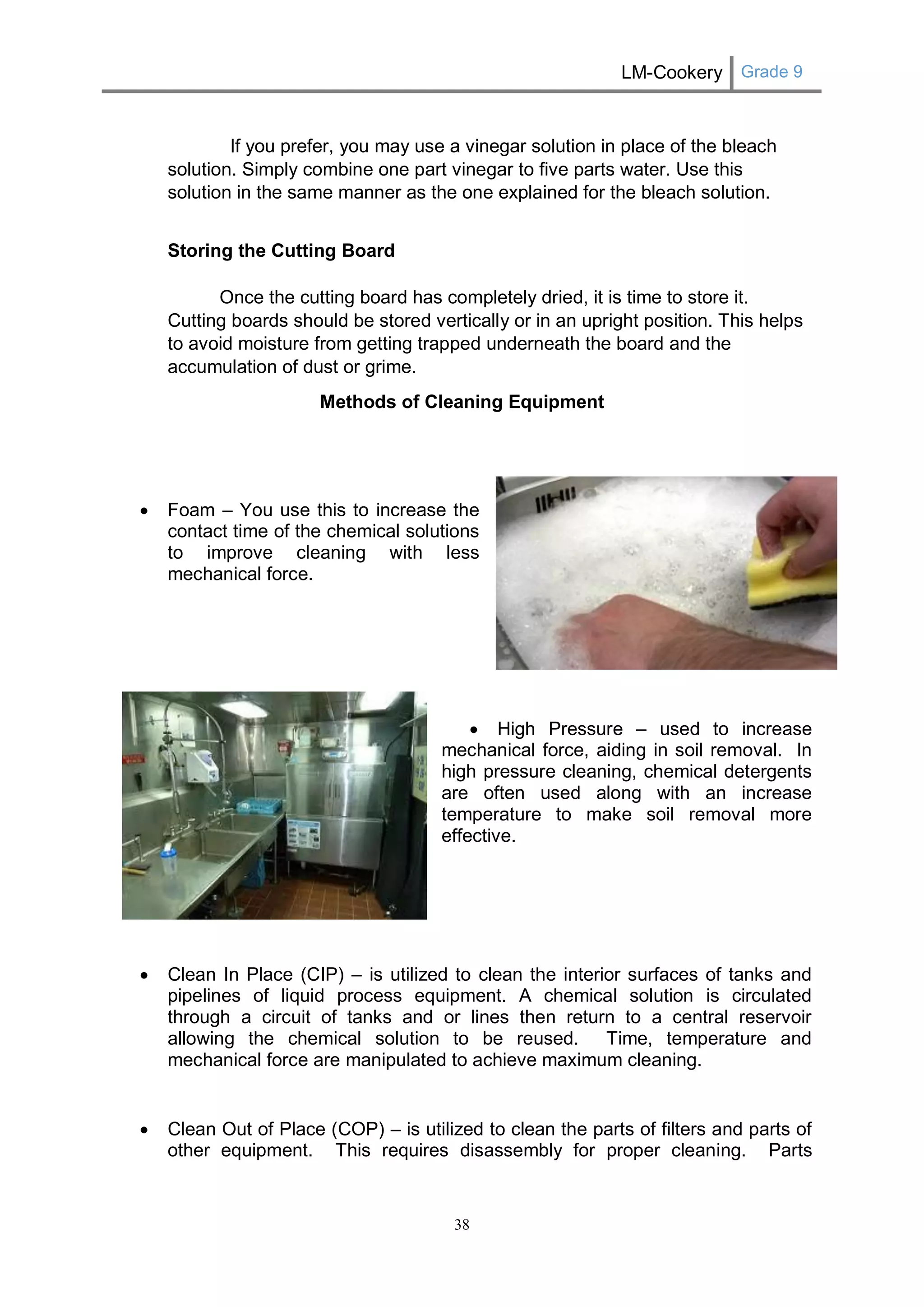 LM-Cookery Grade 9 
38 
If you prefer, you may use a vinegar solution in place of the bleach solution. Simply combine one part vinegar to five parts water. Use this solution in the same manner as the one explained for the bleach solution. 
Storing the Cutting Board Once the cutting board has completely dried, it is time to store it. Cutting boards should be stored vertically or in an upright position. This helps to avoid moisture from getting trapped underneath the board and the accumulation of dust or grime. 
Methods of Cleaning Equipment 
 Foam – You use this to increase the 
contact time of the chemical solutions 
to improve cleaning with less 
mechanical force. 
 High Pressure – used to increase 
mechanical force, aiding in soil removal. In 
high pressure cleaning, chemical detergents 
are often used along with an increase 
temperature to make soil removal more 
effective. 
 Clean In Place (CIP) – is utilized to clean the interior surfaces of tanks and pipelines of liquid process equipment. A chemical solution is circulated through a circuit of tanks and or lines then return to a central reservoir allowing the chemical solution to be reused. Time, temperature and mechanical force are manipulated to achieve maximum cleaning. 
 Clean Out of Place (COP) – is utilized to clean the parts of filters and parts of other equipment. This requires disassembly for proper cleaning. Parts  