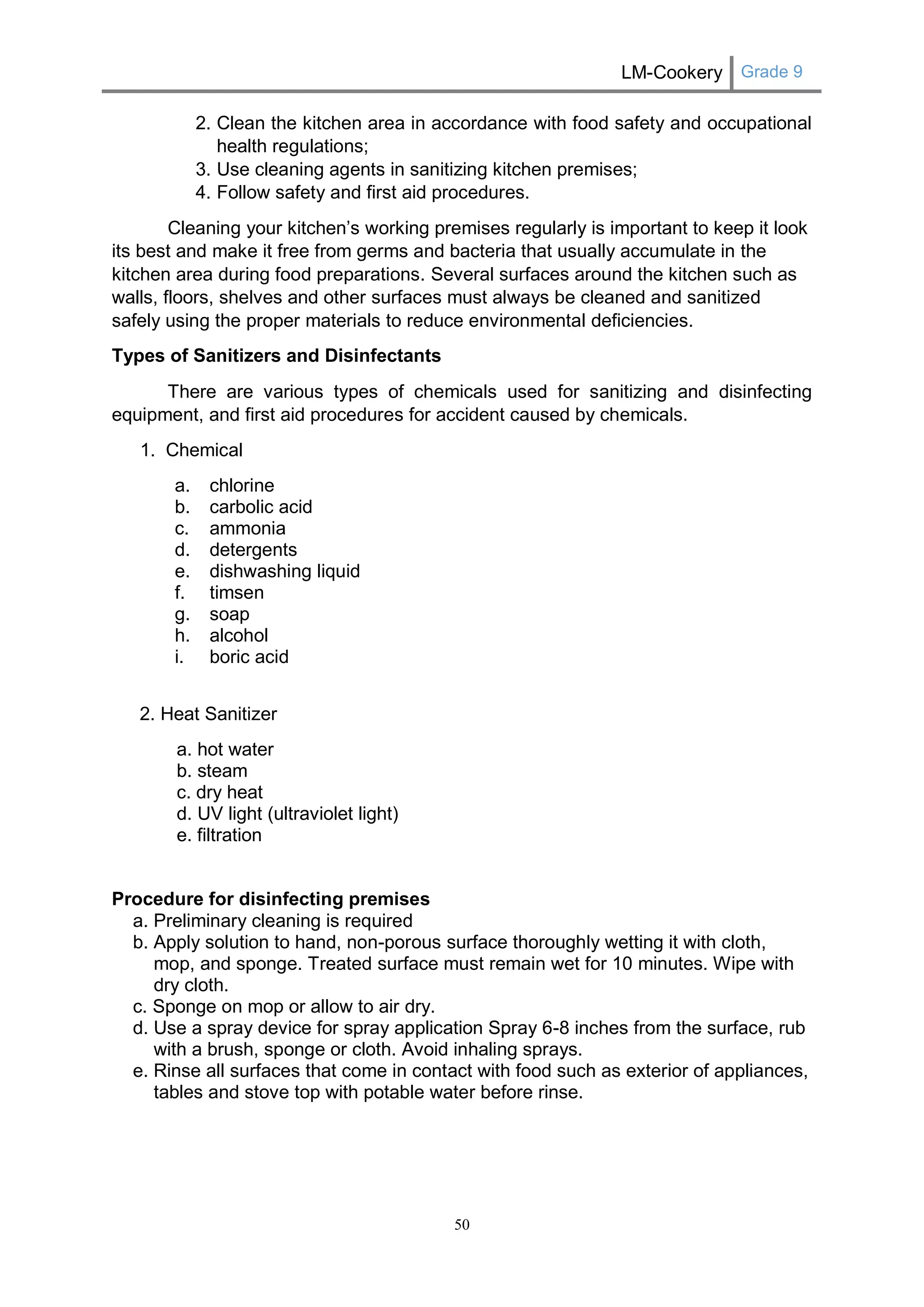 LM-Cookery Grade 9 
50 
2. Clean the kitchen area in accordance with food safety and occupational health regulations; 
3. Use cleaning agents in sanitizing kitchen premises; 
4. Follow safety and first aid procedures. Cleaning your kitchen’s working premises regularly is important to keep it look its best and make it free from germs and bacteria that usually accumulate in the kitchen area during food preparations. Several surfaces around the kitchen such as walls, floors, shelves and other surfaces must always be cleaned and sanitized safely using the proper materials to reduce environmental deficiencies. 
Types of Sanitizers and Disinfectants 
There are various types of chemicals used for sanitizing and disinfecting equipment, and first aid procedures for accident caused by chemicals. 
1. Chemical 
a. chlorine 
b. carbolic acid 
c. ammonia 
d. detergents 
e. dishwashing liquid 
f. timsen 
g. soap 
h. alcohol 
i. boric acid 
2. Heat Sanitizer 
a. hot water 
b. steam 
c. dry heat 
d. UV light (ultraviolet light) 
e. filtration 
Procedure for disinfecting premises 
a. Preliminary cleaning is required 
b. Apply solution to hand, non-porous surface thoroughly wetting it with cloth, mop, and sponge. Treated surface must remain wet for 10 minutes. Wipe with dry cloth. 
c. Sponge on mop or allow to air dry. 
d. Use a spray device for spray application Spray 6-8 inches from the surface, rub with a brush, sponge or cloth. Avoid inhaling sprays. 
e. Rinse all surfaces that come in contact with food such as exterior of appliances, tables and stove top with potable water before rinse. 
 